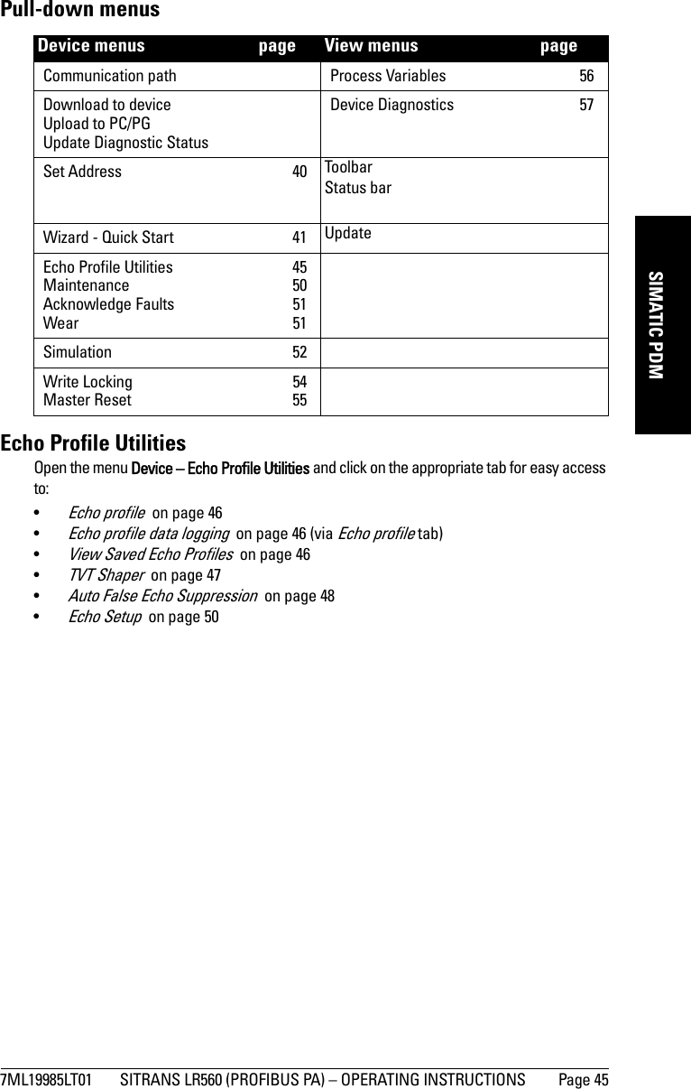 7ML19985LT01 SITRANS LR560 (PROFIBUS PA) – OPERATING INSTRUCTIONS Page 45mmmmmSIMATIC PDMPull-down menusEcho Profile UtilitiesOpen the menu Device – Echo Profile Utilities and click on the appropriate tab for easy access to: •Echo profile  on page 46•Echo profile data logging  on page 46 (via Echo profile tab)•View Saved Echo Profiles  on page 46•TVT Shaper  on page 47•Auto False Echo Suppression  on page 48•Echo Setup  on page 50Device menus   page View menus   pageCommunication path Process Variables  56Download to deviceUpload to PC/PGUpdate Diagnostic StatusDevice Diagnostics  57Set Address  40 ToolbarStatus barWizard - Quick Start  41 UpdateEcho Profile Utilities  45Maintenance 50Acknowledge Faults  51Wear 51Simulation 52Write Locking  54Master Reset  55