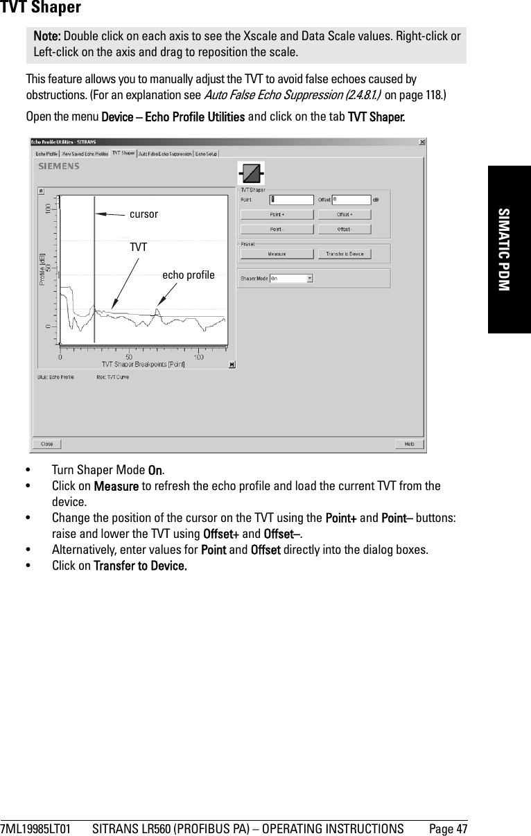 7ML19985LT01 SITRANS LR560 (PROFIBUS PA) – OPERATING INSTRUCTIONS Page 47mmmmmSIMATIC PDMTVT ShaperThis feature allows you to manually adjust the TVT to avoid false echoes caused by obstructions. (For an explanation see Auto False Echo Suppression (2.4.8.1.)  on page 118.)Open the menu Device – Echo Profile Utilities and click on the tab TVT Shaper. • Turn Shaper Mode On.• Click on Measure to refresh the echo profile and load the current TVT from the device.• Change the position of the cursor on the TVT using the Point+ and Point– buttons: raise and lower the TVT using Offset+ and Offset–.• Alternatively, enter values for Point and Offset directly into the dialog boxes. • Click on Transfer to Device.Note: Double click on each axis to see the Xscale and Data Scale values. Right-click or Left-click on the axis and drag to reposition the scale.TVT cursorecho profile