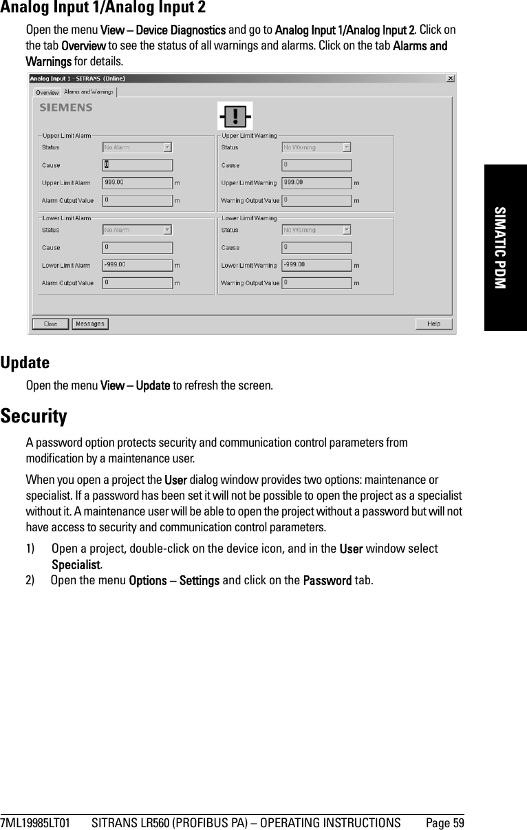 7ML19985LT01 SITRANS LR560 (PROFIBUS PA) – OPERATING INSTRUCTIONS Page 59mmmmmSIMATIC PDMAnalog Input 1/Analog Input 2Open the menu View – Device Diagnostics and go to Analog Input 1/Analog Input 2. Click on the tab Overview to see the status of all warnings and alarms. Click on the tab Alarms and Warnings for details.UpdateOpen the menu View – Update to refresh the screen.SecurityA password option protects security and communication control parameters from modification by a maintenance user. When you open a project the User dialog window provides two options: maintenance or specialist. If a password has been set it will not be possible to open the project as a specialist without it. A maintenance user will be able to open the project without a password but will not have access to security and communication control parameters.1) Open a project, double-click on the device icon, and in the User window select Specialist.2) Open the menu Options – Settings and click on the Password tab.
