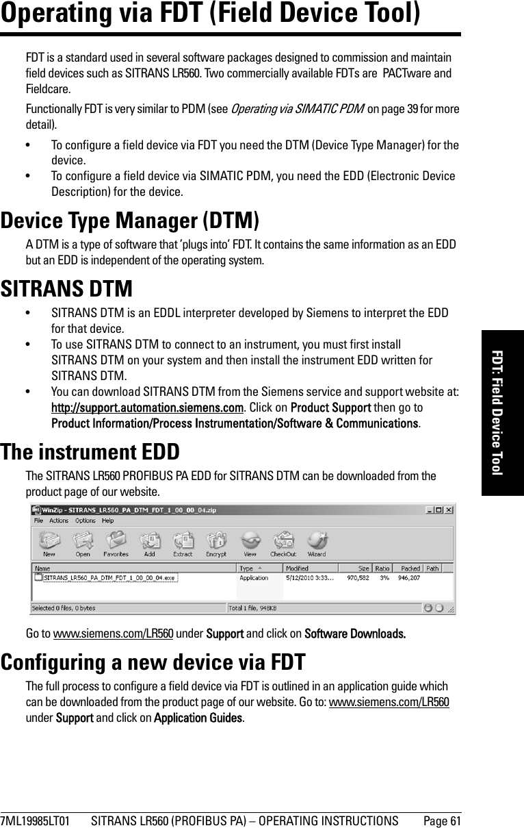 7ML19985LT01 SITRANS LR560 (PROFIBUS PA) – OPERATING INSTRUCTIONS Page 61mmmmmFDT: Field Device ToolOperating via FDT (Field Device Tool)FDT is a standard used in several software packages designed to commission and maintain field devices such as SITRANS LR560. Two commercially available FDTs are  PACTware and Fieldcare.Functionally FDT is very similar to PDM (see Operating via SIMATIC PDM  on page 39 for more detail). • To configure a field device via FDT you need the DTM (Device Type Manager) for the device.• To configure a field device via SIMATIC PDM, you need the EDD (Electronic Device Description) for the device. Device Type Manager (DTM)A DTM is a type of software that ’plugs into’ FDT. It contains the same information as an EDD but an EDD is independent of the operating system. SITRANS DTM• SITRANS DTM is an EDDL interpreter developed by Siemens to interpret the EDD for that device.  • To use SITRANS DTM to connect to an instrument, you must first install SITRANS DTM on your system and then install the instrument EDD written for SITRANS DTM.• You can download SITRANS DTM from the Siemens service and support website at: http://support.automation.siemens.com. Click on Product Support then go to Product Information/Process Instrumentation/Software &amp; Communications.The instrument EDDThe SITRANS LR560 PROFIBUS PA EDD for SITRANS DTM can be downloaded from the product page of our website. Go to www.siemens.com/LR560 under Support and click on Software Downloads. Configuring a new device via FDTThe full process to configure a field device via FDT is outlined in an application guide which can be downloaded from the product page of our website. Go to: www.siemens.com/LR560 under Support and click on Application Guides. 