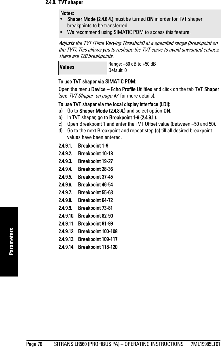 Page 76 SITRANS LR560 (PROFIBUS PA) – OPERATING INSTRUCTIONS 7ML19985LT01mmmmmParameters2.4.9. TVT shaper Adjusts the TVT (Time Varying Threshold) at a specified range (breakpoint on the TVT). This allows you to reshape the TVT curve to avoid unwanted echoes. There are 120 breakpoints.To use TVT shaper via SIMATIC PDM: Open the menu Device – Echo Profile Utilities and click on the tab TVT Shaper (see TVT Shaper  on page 47  for more details).To use TVT shaper via the local display interface (LDI):a) Go to Shaper Mode (2.4.8.4.) and select option ON.b) In TVT shaper, go to Breakpoint 1-9 (2.4.9.1.).c) Open Breakpoint 1 and enter the TVT Offset value (between –50 and 50).d) Go to the next Breakpoint and repeat step (c) till all desired breakpoint values have been entered.2.4.9.1. Breakpoint 1-92.4.9.2. Breakpoint 10-182.4.9.3. Breakpoint 19-272.4.9.4. Breakpoint 28-362.4.9.5. Breakpoint 37-452.4.9.6. Breakpoint 46-542.4.9.7. Breakpoint 55-632.4.9.8. Breakpoint 64-722.4.9.9. Breakpoint 73-812.4.9.10. Breakpoint 82-902.4.9.11. Breakpoint 91-992.4.9.12. Breakpoint 100-1082.4.9.13. Breakpoint 109-1172.4.9.14. Breakpoint 118-120Notes: •Shaper Mode (2.4.8.4.) must be turned ON in order for TVT shaper breakpoints to be transferred.• We recommend using SIMATIC PDM to access this feature.Values Range: –50 dB to +50 dBDefault: 0