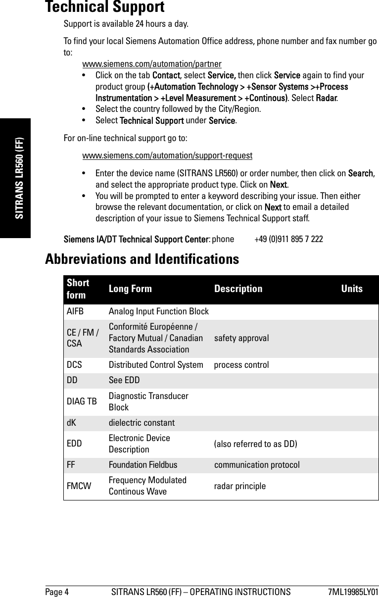 Page 4 SITRANS LR560 (FF) – OPERATING INSTRUCTIONS  7ML19985LY01mmmmmSITRANS LR560 (FF)Technical SupportSupport is available 24 hours a day. To find your local Siemens Automation Office address, phone number and fax number go to:www.siemens.com/automation/partner• Click on the tab Contact, select Service, then click Service again to find your product group (+Automation Technology &gt; +Sensor Systems &gt;+Process Instrumentation &gt; +Level Measurement &gt; +Continous). Select Radar.• Select the country followed by the City/Region. • Select Technical Support under Service.For on-line technical support go to:www.siemens.com/automation/support-request • Enter the device name (SITRANS LR560) or order number, then click on Search, and select the appropriate product type. Click on Next.• You will be prompted to enter a keyword describing your issue. Then either browse the relevant documentation, or click on Next to email a detailed description of your issue to Siemens Technical Support staff.Siemens IA/DT Technical Support Center: phone  +49 (0)911 895 7 222Abbreviations and IdentificationsShort form Long Form Description UnitsAIFB Analog Input Function BlockCE / FM / CSAConformité Européenne / Factory Mutual / Canadian Standards Associationsafety approvalDCS Distributed Control System process controlDD See EDDDIAG TB Diagnostic Transducer BlockdK dielectric constantEDD Electronic Device Description (also referred to as DD)FF Foundation Fieldbus communication protocolFMCW Frequency Modulated Continous Wave radar principle