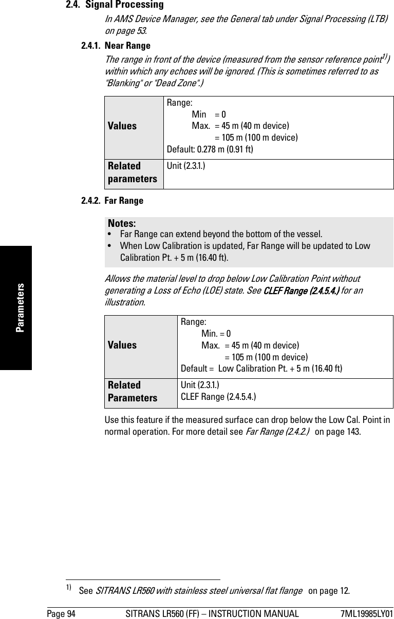 Page 94 SITRANS LR560 (FF) – INSTRUCTION MANUAL 7ML19985LY01mmmmmParameters2.4. Signal ProcessingIn AMS Device Manager, see the General tab under Signal Processing (LTB)   on page 53.2.4.1. Near Range The range in front of the device (measured from the sensor reference point1)) within which any echoes will be ignored. (This is sometimes referred to as &quot;Blanking&quot; or &quot;Dead Zone&quot;.)2.4.2. Far Range Allows the material level to drop below Low Calibration Point without generating a Loss of Echo (LOE) state. See CLEF Range (2.4.5.4.) for an illustration.Use this feature if the measured surface can drop below the Low Cal. Point in normal operation. For more detail see Far Range (2.4.2.)   on page 143.1) See SITRANS LR560 with stainless steel universal flat flange   on page 12.Values Range: Min = 0Max. = 45 m (40 m device) = 105 m (100 m device)Default: 0.278 m (0.91 ft)Related parametersUnit (2.3.1.)Notes: • Far Range can extend beyond the bottom of the vessel.• When Low Calibration is updated, Far Range will be updated to Low Calibration Pt. + 5 m (16.40 ft).Values Range: Min. = 0Max.  = 45 m (40 m device) = 105 m (100 m device)Default =  Low Calibration Pt. + 5 m (16.40 ft)Related ParametersUnit (2.3.1.)CLEF Range (2.4.5.4.)