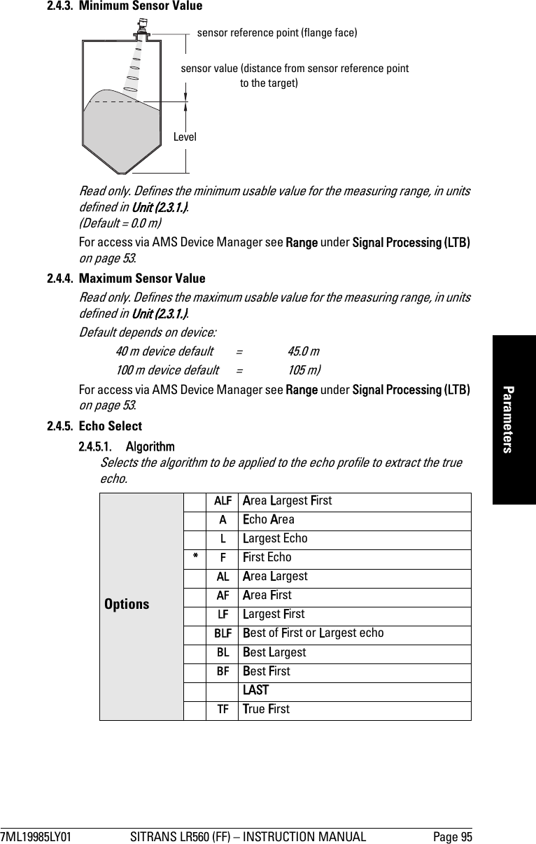 7ML19985LY01 SITRANS LR560 (FF) – INSTRUCTION MANUAL Page 95mmmmmParameters2.4.3. Minimum Sensor ValueRead only. Defines the minimum usable value for the measuring range, in units defined in Unit (2.3.1.). (Default = 0.0 m)For access via AMS Device Manager see Range under Signal Processing (LTB) on page 53.2.4.4. Maximum Sensor ValueRead only. Defines the maximum usable value for the measuring range, in units defined in Unit (2.3.1.). Default depends on device: 40 m device default  =  45.0 m100 m device default  = 105 m)For access via AMS Device Manager see Range under Signal Processing (LTB) on page 53.2.4.5. Echo Select2.4.5.1. AlgorithmSelects the algorithm to be applied to the echo profile to extract the true echo. OptionsALF Area Largest FirstAEcho AreaLLargest Echo*FFirst EchoAL Area LargestAF Area FirstLF Largest FirstBLF Best of First or Largest echo BL Best LargestBF Best First LAST TF True Firstsensor value (distance from sensor reference point to the target)sensor reference point (flange face)Level