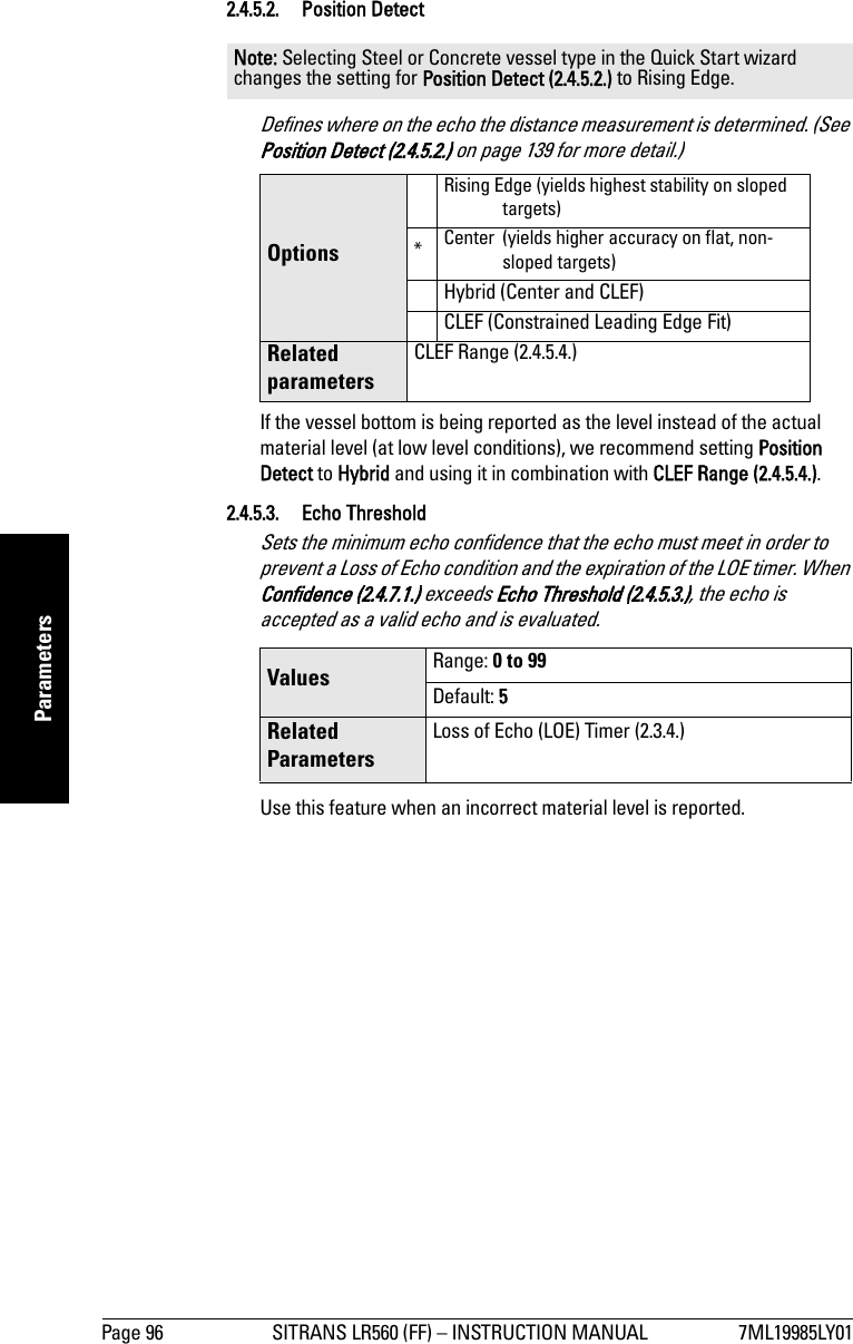 Page 96 SITRANS LR560 (FF) – INSTRUCTION MANUAL 7ML19985LY01mmmmmParameters2.4.5.2. Position DetectDefines where on the echo the distance measurement is determined. (See Position Detect (2.4.5.2.) on page 139 for more detail.)If the vessel bottom is being reported as the level instead of the actual material level (at low level conditions), we recommend setting Position Detect to Hybrid and using it in combination with CLEF Range (2.4.5.4.).2.4.5.3. Echo Threshold Sets the minimum echo confidence that the echo must meet in order to prevent a Loss of Echo condition and the expiration of the LOE timer. When Confidence (2.4.7.1.) exceeds Echo Threshold (2.4.5.3.), the echo is accepted as a valid echo and is evaluated. Use this feature when an incorrect material level is reported. Note: Selecting Steel or Concrete vessel type in the Quick Start wizard changes the setting for Position Detect (2.4.5.2.) to Rising Edge.OptionsRising Edge (yields highest stability on sloped targets)*Center (yields higher accuracy on flat, non-sloped targets)Hybrid (Center and CLEF)CLEF (Constrained Leading Edge Fit)Related parametersCLEF Range (2.4.5.4.)Values Range: 0 to 99Default: 5Related ParametersLoss of Echo (LOE) Timer (2.3.4.)