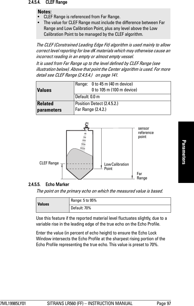 7ML19985LY01 SITRANS LR560 (FF) – INSTRUCTION MANUAL Page 97mmmmmParameters2.4.5.4. CLEF RangeThe CLEF (Constrained Leading Edge Fit) algorithm is used mainly to allow correct level reporting for low dK materials which may otherwise cause an incorrect reading in an empty or almost empty vessel.It is used from Far Range up to the level defined by CLEF Range (see illustration below). Above that point the Center algorithm is used. For more detail see CLEF Range (2.4.5.4.)   on page 141.2.4.5.5. Echo MarkerThe point on the primary echo on which the measured value is based.Use this feature if the reported material level fluctuates slightly, due to a variable rise in the leading edge of the true echo on the Echo Profile.Enter the value (in percent of echo height) to ensure the Echo Lock Window intersects the Echo Profile at the sharpest rising portion of the Echo Profile representing the true echo. This value is preset to 70%.Notes: • CLEF Range is referenced from Far Range.• The value for CLEF Range must include the difference between Far Range and Low Calibration Point, plus any level above the Low Calibration Point to be managed by the CLEF algorithm.Values Range:  0 to 45 m (40 m device)0 to 105 m (100 m device)Default: 0.0 mRelated parametersPosition Detect (2.4.5.2.)Far Range (2.4.2.)Values Range: 5 to 95%Default: 70%sensor reference pointCLEF Range Low Calibration Point Far Range