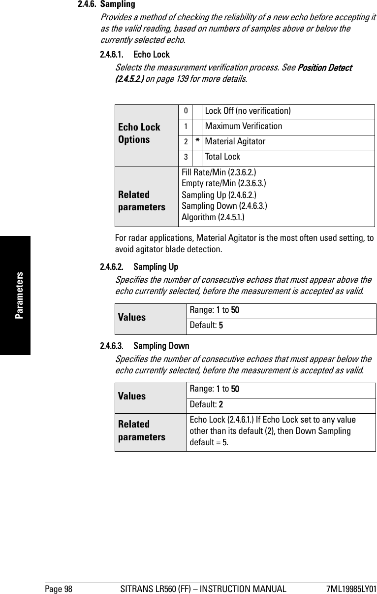 Page 98 SITRANS LR560 (FF) – INSTRUCTION MANUAL 7ML19985LY01mmmmmParameters2.4.6. SamplingProvides a method of checking the reliability of a new echo before accepting it as the valid reading, based on numbers of samples above or below the currently selected echo.2.4.6.1. Echo LockSelects the measurement verification process. See Position Detect (2.4.5.2.) on page 139 for more details.For radar applications, Material Agitator is the most often used setting, to avoid agitator blade detection. 2.4.6.2. Sampling Up Specifies the number of consecutive echoes that must appear above the echo currently selected, before the measurement is accepted as valid. 2.4.6.3. Sampling Down Specifies the number of consecutive echoes that must appear below the echo currently selected, before the measurement is accepted as valid. Echo Lock Options0Lock Off (no verification)1Maximum Verification2*Material Agitator3Total LockRelated parametersFill Rate/Min (2.3.6.2.)Empty rate/Min (2.3.6.3.)Sampling Up (2.4.6.2.)Sampling Down (2.4.6.3.)Algorithm (2.4.5.1.)Values  Range: 1 to 50Default: 5Values  Range: 1 to 50Default: 2Related parametersEcho Lock (2.4.6.1.) If Echo Lock set to any value other than its default (2), then Down Sampling default = 5.