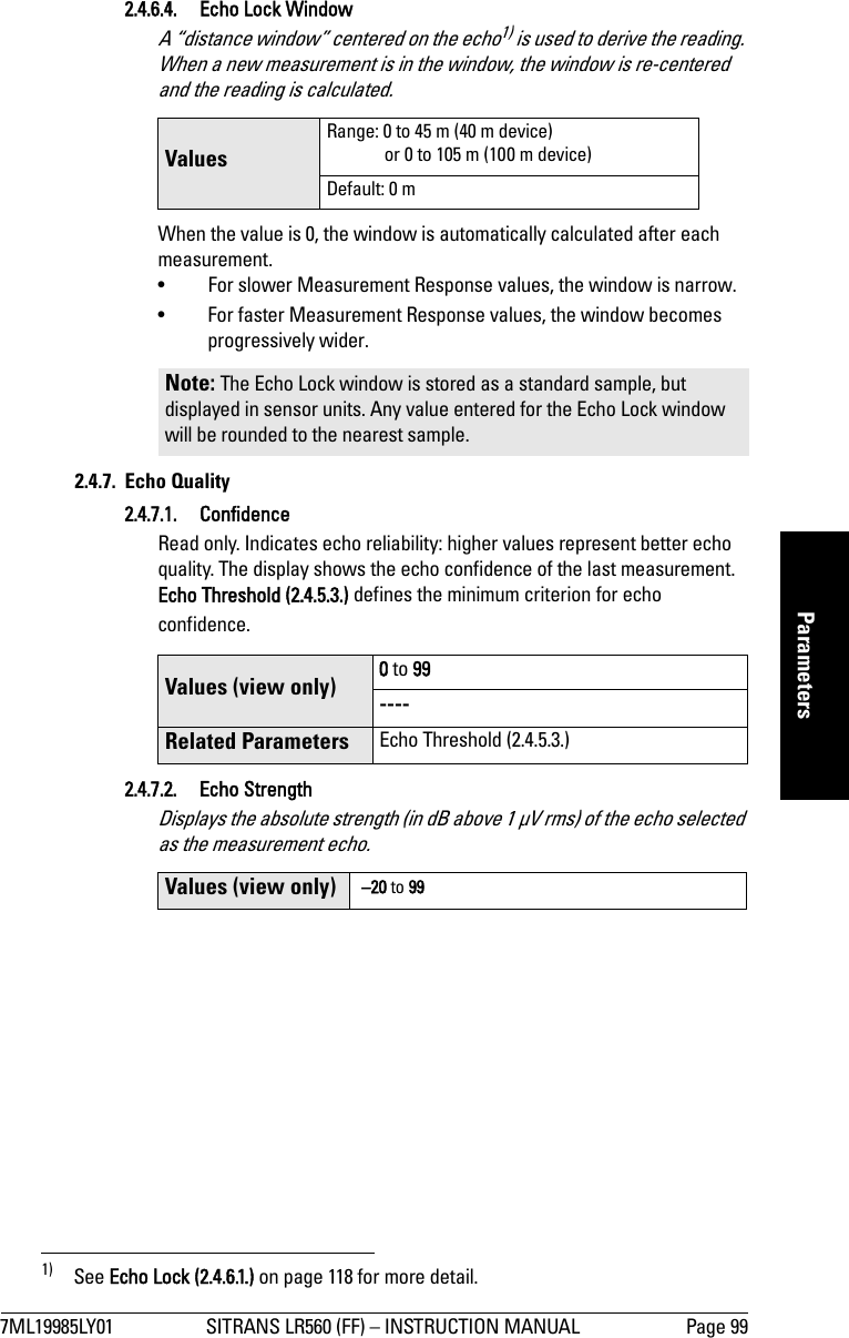 7ML19985LY01 SITRANS LR560 (FF) – INSTRUCTION MANUAL Page 99mmmmmParameters2.4.6.4. Echo Lock WindowA “distance window” centered on the echo1) is used to derive the reading. When a new measurement is in the window, the window is re-centered and the reading is calculated.When the value is 0, the window is automatically calculated after each measurement.• For slower Measurement Response values, the window is narrow.• For faster Measurement Response values, the window becomes progressively wider.2.4.7. Echo Quality2.4.7.1. Confidence Read only. Indicates echo reliability: higher values represent better echo quality. The display shows the echo confidence of the last measurement. Echo Threshold (2.4.5.3.) defines the minimum criterion for echo confidence.2.4.7.2. Echo StrengthDisplays the absolute strength (in dB above 1 μV rms) of the echo selected as the measurement echo.1)  See Echo Lock (2.4.6.1.) on page 118 for more detail.Values Range: 0 to 45 m (40 m device) or 0 to 105 m (100 m device)Default: 0 mNote: The Echo Lock window is stored as a standard sample, but displayed in sensor units. Any value entered for the Echo Lock window will be rounded to the nearest sample.Values (view only) 0 to 99----Related Parameters Echo Threshold (2.4.5.3.)Values (view only)  –20 to 99