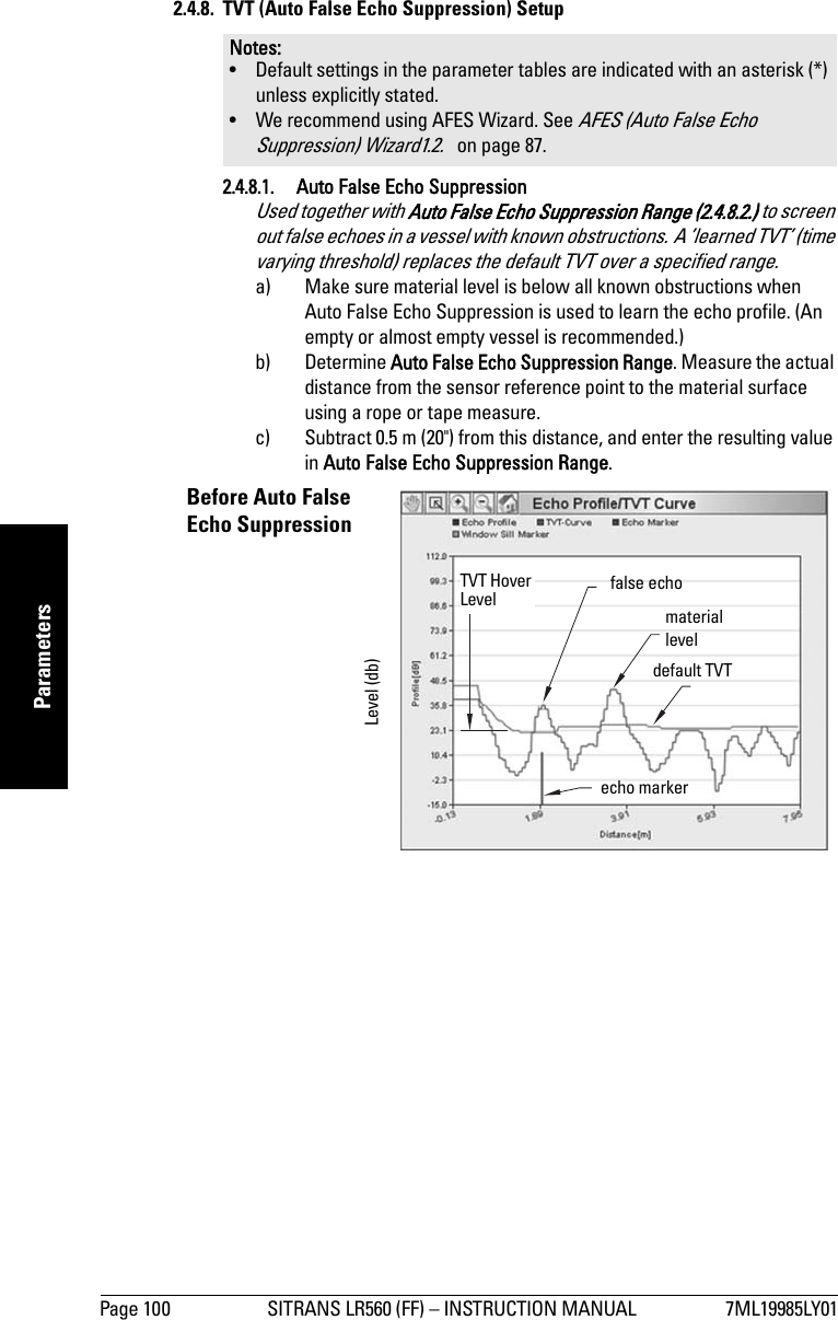 Page 100 SITRANS LR560 (FF) – INSTRUCTION MANUAL 7ML19985LY01mmmmmParameters2.4.8.  TVT (Auto False Echo Suppression) Setup2.4.8.1. Auto False Echo SuppressionUsed together with Auto False Echo Suppression Range (2.4.8.2.) to screen out false echoes in a vessel with known obstructions. A ’learned TVT’ (time varying threshold) replaces the default TVT over a specified range. a) Make sure material level is below all known obstructions when Auto False Echo Suppression is used to learn the echo profile. (An empty or almost empty vessel is recommended.)b) Determine Auto False Echo Suppression Range. Measure the actual distance from the sensor reference point to the material surface using a rope or tape measure.c) Subtract 0.5 m (20&quot;) from this distance, and enter the resulting value in Auto False Echo Suppression Range.Notes: • Default settings in the parameter tables are indicated with an asterisk (*) unless explicitly stated.• We recommend using AFES Wizard. See AFES (Auto False Echo Suppression) Wizard1.2.   on page 87.Before Auto False Echo Suppression default TVTTVT Hover LevelLevel (db)echo markermateriallevelfalse echo