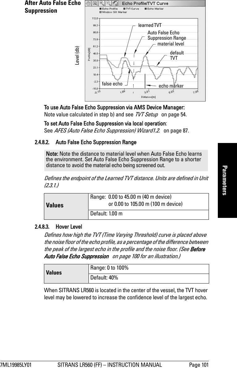7ML19985LY01 SITRANS LR560 (FF) – INSTRUCTION MANUAL Page 101mmmmmParametersTo use Auto False Echo Suppression via AMS Device Manager:Note value calculated in step b) and see TVT Setup   on page 54.To set Auto False Echo Suppression via local operation:See AFES (Auto False Echo Suppression) Wizard1.2.   on page 87.2.4.8.2. Auto False Echo Suppression RangeDefines the endpoint of the Learned TVT distance. Units are defined in Unit (2.3.1.)2.4.8.3. Hover Level Defines how high the TVT (Time Varying Threshold) curve is placed above the noise floor of the echo profile, as a percentage of the difference between the peak of the largest echo in the profile and the noise floor. (See Before Auto False Echo Suppression   on page 100 for an illustration.)When SITRANS LR560 is located in the center of the vessel, the TVT hover level may be lowered to increase the confidence level of the largest echo.Note: Note the distance to material level when Auto False Echo learns the environment. Set Auto False Echo Suppression Range to a shorter distance to avoid the material echo being screened out.Values Range:  0.00 to 45.00 m (40 m device)or 0.00 to 105.00 m (100 m device)Default: 1.00 mValues  Range: 0 to 100%Default: 40%After Auto False Echo Suppression learned TVT material levelfalse echoAuto False Echo Suppression Rangeecho markerLevel (db)default TVT 