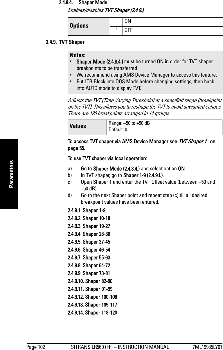 Page 102 SITRANS LR560 (FF) – INSTRUCTION MANUAL 7ML19985LY01mmmmmParameters2.4.8.4. Shaper ModeEnables/disables TVT Shaper (2.4.9.).2.4.9. TVT Shaper Adjusts the TVT (Time Varying Threshold) at a specified range (breakpoint on the TVT). This allows you to reshape the TVT to avoid unwanted echoes. There are 120 breakpoints arranged in 14 groups.To access TVT shaper via AMS Device Manager see TVT Shaper 1   on page 55.To use TVT shaper via local operation:a) Go to Shaper Mode (2.4.8.4.) and select option ON.b) In TVT shaper, go to Shaper 1-9 (2.4.9.1.).c) Open Shaper 1 and enter the TVT Offset value (between –50 and +50 dB).d) Go to the next Shaper point and repeat step (c) till all desired breakpoint values have been entered.2.4.9.1. Shaper 1-92.4.9.2. Shaper 10-182.4.9.3. Shaper 19-272.4.9.4. Shaper 28-362.4.9.5. Shaper 37-452.4.9.6. Shaper 46-542.4.9.7. Shaper 55-632.4.9.8. Shaper 64-722.4.9.9. Shaper 73-812.4.9.10. Shaper 82-902.4.9.11. Shaper 91-992.4.9.12. Shaper 100-1082.4.9.13. Shaper 109-1172.4.9.14. Shaper 118-120Options ON*OFFNotes: •Shaper Mode (2.4.8.4.) must be turned ON in order for TVT shaper breakpoints to be transferred• We recommend using AMS Device Manager to access this feature.• Put LTB Block into OOS Mode before changing settings, then back into AUTO mode to display TVT.Values Range: –50 to +50 dBDefault: 0