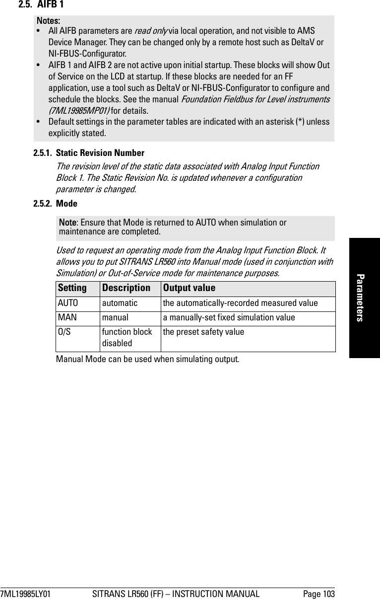 7ML19985LY01 SITRANS LR560 (FF) – INSTRUCTION MANUAL Page 103mmmmmParameters2.5. AIFB 12.5.1. Static Revision NumberThe revision level of the static data associated with Analog Input Function Block 1. The Static Revision No. is updated whenever a configuration parameter is changed.2.5.2. ModeUsed to request an operating mode from the Analog Input Function Block. It allows you to put SITRANS LR560 into Manual mode (used in conjunction with Simulation) or Out-of-Service mode for maintenance purposes.Manual Mode can be used when simulating output.Notes: • All AIFB parameters are read only via local operation, and not visible to AMS Device Manager. They can be changed only by a remote host such as DeltaV or NI-FBUS-Configurator.• AIFB 1 and AIFB 2 are not active upon initial startup. These blocks will show Out of Service on the LCD at startup. If these blocks are needed for an FF application, use a tool such as DeltaV or NI-FBUS-Configurator to configure and schedule the blocks. See the manual Foundation Fieldbus for Level instruments (7ML19985MP01) for details.• Default settings in the parameter tables are indicated with an asterisk (*) unless explicitly stated.Note: Ensure that Mode is returned to AUTO when simulation or maintenance are completed.Setting  Description Output valueAUTO automatic the automatically-recorded measured valueMAN manual a manually-set fixed simulation valueO/S function block disabledthe preset safety value 