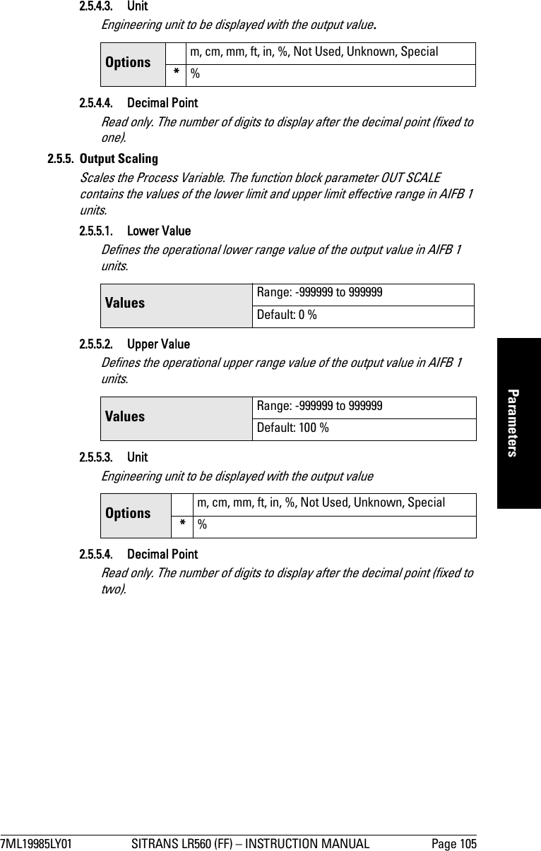 7ML19985LY01 SITRANS LR560 (FF) – INSTRUCTION MANUAL Page 105mmmmmParameters2.5.4.3. UnitEngineering unit to be displayed with the output value.2.5.4.4. Decimal PointRead only. The number of digits to display after the decimal point (fixed to one).2.5.5. Output ScalingScales the Process Variable. The function block parameter OUT SCALE contains the values of the lower limit and upper limit effective range in AIFB 1 units.2.5.5.1. Lower ValueDefines the operational lower range value of the output value in AIFB 1 units.2.5.5.2. Upper ValueDefines the operational upper range value of the output value in AIFB 1 units.2.5.5.3. UnitEngineering unit to be displayed with the output value2.5.5.4. Decimal PointRead only. The number of digits to display after the decimal point (fixed to two).Options m, cm, mm, ft, in, %, Not Used, Unknown, Special*%Values  Range: -999999 to 999999Default: 0 %Values  Range: -999999 to 999999Default: 100 %Options m, cm, mm, ft, in, %, Not Used, Unknown, Special*%