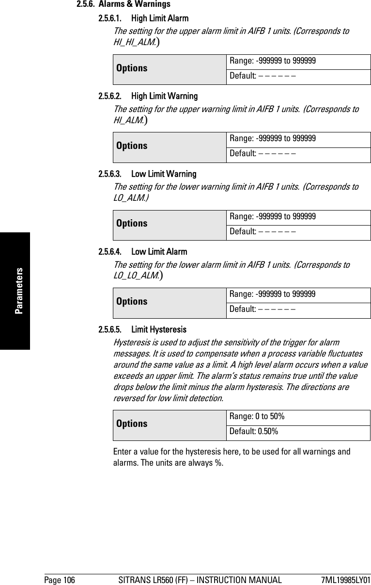 Page 106 SITRANS LR560 (FF) – INSTRUCTION MANUAL 7ML19985LY01mmmmmParameters2.5.6. Alarms &amp; Warnings2.5.6.1. High Limit AlarmThe setting for the upper alarm limit in AIFB 1 units. (Corresponds to HI_HI_ALM.)2.5.6.2. High Limit WarningThe setting for the upper warning limit in AIFB 1 units. (Corresponds to HI_ALM.)2.5.6.3. Low Limit WarningThe setting for the lower warning limit in AIFB 1 units. (Corresponds to LO_ALM.)2.5.6.4.  Low Limit AlarmThe setting for the lower alarm limit in AIFB 1 units. (Corresponds to LO_LO_ALM.)2.5.6.5. Limit HysteresisHysteresis is used to adjust the sensitivity of the trigger for alarm messages. It is used to compensate when a process variable fluctuates around the same value as a limit. A high level alarm occurs when a value exceeds an upper limit. The alarm’s status remains true until the value drops below the limit minus the alarm hysteresis. The directions are reversed for low limit detection.Enter a value for the hysteresis here, to be used for all warnings and alarms. The units are always %.Options  Range: -999999 to 999999Default: – – – – – –Options  Range: -999999 to 999999Default: – – – – – –Options  Range: -999999 to 999999Default: – – – – – –Options  Range: -999999 to 999999Default: – – – – – –Options  Range: 0 to 50%Default: 0.50%