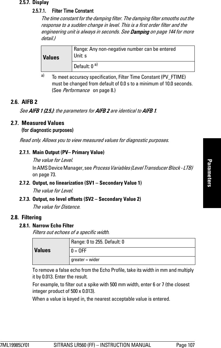 7ML19985LY01 SITRANS LR560 (FF) – INSTRUCTION MANUAL Page 107mmmmmParameters2.5.7. Display2.5.7.1. Filter Time ConstantThe time constant for the damping filter. The damping filter smooths out the response to a sudden change in level. This is a first order filter and the engineering unit is always in seconds. See Damping on page 144 for more detail.)2.6. AIFB 2 See AIFB 1 (2.5.): the parameters for AIFB 2 are identical to AIFB 1.2.7. Measured Values(for diagnostic purposes)Read only. Allows you to view measured values for diagnostic purposes.2.7.1.  Main Output (PV– Primary Value)The value for Level.In AMS Device Manager, see Process Variables (Level Transducer Block - LTB)   on page 73.2.7.2.  Output, no linearization (SV1 – Secondary Value 1)The value for Level.2.7.3.  Output, no level offsets (SV2 – Secondary Value 2)The value for Distance.2.8. Filtering2.8.1. Narrow Echo FilterFilters out echoes of a specific width.To remove a false echo from the Echo Profile, take its width in mm and multiply it by 0.013. Enter the result. For example, to filter out a spike with 500 mm width, enter 6 or 7 (the closest integer product of 500 x 0.013).When a value is keyed in, the nearest acceptable value is entered.ValuesRange: Any non-negative number can be entered Unit: sDefault: 0 a)a) To meet accuracy specification, Filter Time Constant (PV_FTIME) must be changed from default of 0.0 s to a minimum of 10.0 seconds. (See Performance   on page 8.)Values Range: 0 to 255. Default: 00 = OFFgreater = wider