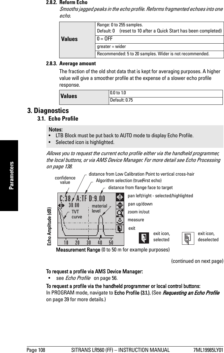 Page 108 SITRANS LR560 (FF) – INSTRUCTION MANUAL 7ML19985LY01mmmmmParameters2.8.2. Reform EchoSmooths jagged peaks in the echo profile. Reforms fragmented echoes into one echo.2.8.3. Average amountThe fraction of the old shot data that is kept for averaging purposes. A higher value will give a smoother profile at the expense of a slower echo profile response.3. Diagnostics3.1. Echo ProfileAllows you to request the current echo profile either via the handheld programmer, the local buttons, or via AMS Device Manager. For more detail see Echo Processing   on page 138.(continued on next page)To request a profile via AMS Device Manager:• see Echo Profile   on page 56.To request a profile via the handheld programmer or local control buttons: In PROGRAM mode, navigate to Echo Profile (3.1.). (See Requesting an Echo Profile   on page 39 for more details.)Values Range: 0 to 255 samples. Default: 0  (reset to 10 after a Quick Start has been completed)0 = OFFgreater = widerRecommended: 5 to 20 samples. Wider is not recommended.Values  0.0 to 1.0Default: 0.75Notes: • LTB Block must be put back to AUTO mode to display Echo Profile.• Selected icon is highlighted.exit icon, selectedexit icon, deselectedexitpan up/downdistance from flange face to targetAlgorithm selection (trueFirst echo)TVT curvematerial levelconfidence valuedistance from Low Calibration Point to vertical cross-hairmeasurezoom in/outpan left/right - selected/highlightedMeasurement Range (0 to 50 m for example purposes)Echo Amplitude (dB)