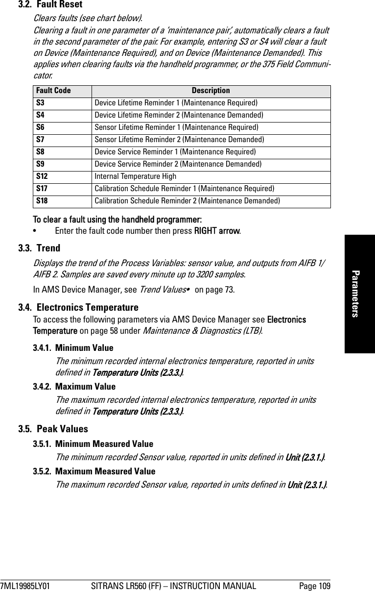 7ML19985LY01 SITRANS LR560 (FF) – INSTRUCTION MANUAL Page 109mmmmmParameters3.2. Fault ResetClears faults (see chart below). Clearing a fault in one parameter of a ’maintenance pair’, automatically clears a fault in the second parameter of the pair. For example, entering S3 or S4 will clear a fault on Device (Maintenance Required), and on Device (Maintenance Demanded). This applies when clearing faults via the handheld programmer, or the 375 Field Communi-cator.To clear a fault using the handheld programmer:• Enter the fault code number then press RIGHT arrow.3.3. TrendDisplays the trend of the Process Variables: sensor value, and outputs from AIFB 1/AIFB 2. Samples are saved every minute up to 3200 samples.In AMS Device Manager, see Trend Values•   on page 73.3.4. Electronics TemperatureTo access the following parameters via AMS Device Manager see Electronics Temperature on page 58 under Maintenance &amp; Diagnostics (LTB).3.4.1. Minimum ValueThe minimum recorded internal electronics temperature, reported in units defined in Temperature Units (2.3.3.).3.4.2. Maximum ValueThe maximum recorded internal electronics temperature, reported in units defined in Temperature Units (2.3.3.).3.5. Peak Values3.5.1.  Minimum Measured ValueThe minimum recorded Sensor value, reported in units defined in Unit (2.3.1.).3.5.2. Maximum Measured ValueThe maximum recorded Sensor value, reported in units defined in Unit (2.3.1.).Fault Code Description S3 Device Lifetime Reminder 1 (Maintenance Required)S4 Device Lifetime Reminder 2 (Maintenance Demanded)S6 Sensor Lifetime Reminder 1 (Maintenance Required)S7 Sensor Lifetime Reminder 2 (Maintenance Demanded)S8 Device Service Reminder 1 (Maintenance Required)S9 Device Service Reminder 2 (Maintenance Demanded)S12 Internal Temperature HighS17 Calibration Schedule Reminder 1 (Maintenance Required)S18 Calibration Schedule Reminder 2 (Maintenance Demanded)