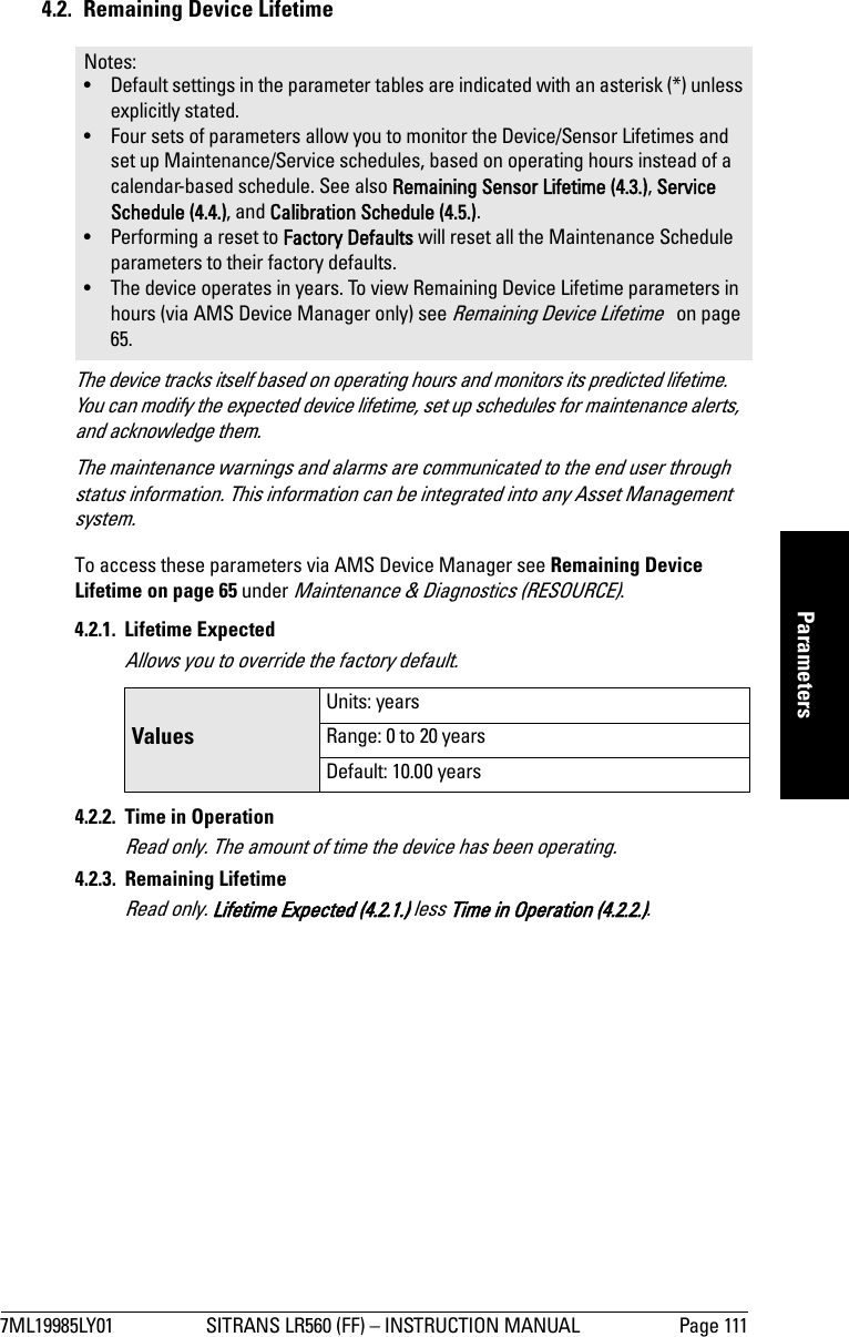 7ML19985LY01 SITRANS LR560 (FF) – INSTRUCTION MANUAL Page 111mmmmmParameters4.2.  Remaining Device LifetimeThe device tracks itself based on operating hours and monitors its predicted lifetime. You can modify the expected device lifetime, set up schedules for maintenance alerts, and acknowledge them. The maintenance warnings and alarms are communicated to the end user through status information. This information can be integrated into any Asset Management system.To access these parameters via AMS Device Manager see Remaining Device Lifetime on page 65 under Maintenance &amp; Diagnostics (RESOURCE).4.2.1. Lifetime ExpectedAllows you to override the factory default.4.2.2. Time in OperationRead only. The amount of time the device has been operating. 4.2.3. Remaining LifetimeRead only. Lifetime Expected (4.2.1.) less Time in Operation (4.2.2.).Notes: • Default settings in the parameter tables are indicated with an asterisk (*) unless explicitly stated.• Four sets of parameters allow you to monitor the Device/Sensor Lifetimes and set up Maintenance/Service schedules, based on operating hours instead of a calendar-based schedule. See also Remaining Sensor Lifetime (4.3.), Service Schedule (4.4.), and Calibration Schedule (4.5.).• Performing a reset to Factory Defaults will reset all the Maintenance Schedule parameters to their factory defaults.• The device operates in years. To view Remaining Device Lifetime parameters in hours (via AMS Device Manager only) see Remaining Device Lifetime   on page 65.ValuesUnits: yearsRange: 0 to 20 yearsDefault: 10.00 years