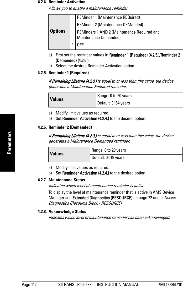 Page 112 SITRANS LR560 (FF) – INSTRUCTION MANUAL 7ML19985LY01mmmmmParameters4.2.4. Reminder ActivationAllows you to enable a maintenance reminder.a) First set the reminder values in Reminder 1 (Required) (4.2.5.)/Reminder 2 (Demanded) (4.2.6.).b) Select the desired Reminder Activation option.4.2.5. Reminder 1 (Required)If Remaining Lifetime (4.2.3.) is equal to or less than this value, the device generates a Maintenance Required reminder.a) Modify limit values as required.b) Set Reminder Activation (4.2.4.) to the desired option.4.2.6. Reminder 2 (Demanded)If Remaining Lifetime (4.2.3.) is equal to or less than this value, the device generates a Maintenance Demanded reminder.a) Modify limit values as required.b) Set Reminder Activation (4.2.4.) to the desired option.4.2.7. Maintenance StatusIndicates which level of maintenance reminder is active.To display the level of maintenance reminder that is active in AMS Device Manager see Extended Diagnostics (RESOURCE) on page 72 under Device Diagnostics (Resource Block - RESOURCE).4.2.8. Acknowledge StatusIndicates which level of maintenance reminder has been acknowledged.OptionsREMinder 1 (Maintenance REQuired)REMinder 2 (Maintenance DEManded)REMinders 1 AND 2 (Maintenance Required and Maintenance Demanded)*OFFValues Range: 0 to 20 yearsDefault: 0.164 yearsValues Range: 0 to 20 yearsDefault: 0.019 years