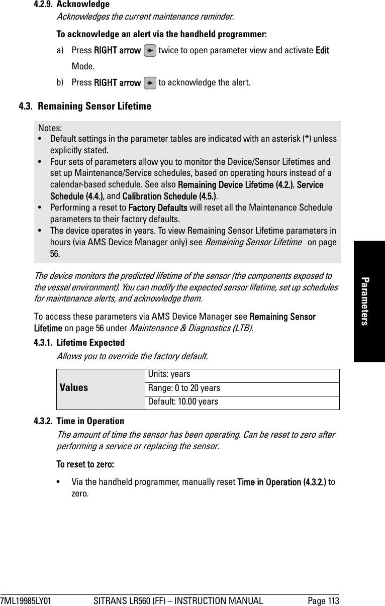 7ML19985LY01 SITRANS LR560 (FF) – INSTRUCTION MANUAL Page 113mmmmmParameters4.2.9. Acknowledge Acknowledges the current maintenance reminder.To acknowledge an alert via the handheld programmer: a) Press RIGHT arrow   twice to open parameter view and activate Edit Mode.b) Press RIGHT arrow   to acknowledge the alert.4.3.  Remaining Sensor LifetimeThe device monitors the predicted lifetime of the sensor (the components exposed to the vessel environment). You can modify the expected sensor lifetime, set up schedules for maintenance alerts, and acknowledge them. To access these parameters via AMS Device Manager see Remaining Sensor Lifetime on page 56 under Maintenance &amp; Diagnostics (LTB).4.3.1. Lifetime ExpectedAllows you to override the factory default.4.3.2. Time in OperationThe amount of time the sensor has been operating. Can be reset to zero after performing a service or replacing the sensor.To reset to zero:•  Via the handheld programmer, manually reset Time in Operation (4.3.2.) to zero.Notes: • Default settings in the parameter tables are indicated with an asterisk (*) unless explicitly stated.• Four sets of parameters allow you to monitor the Device/Sensor Lifetimes and set up Maintenance/Service schedules, based on operating hours instead of a calendar-based schedule. See also Remaining Device Lifetime (4.2.), Service Schedule (4.4.), and Calibration Schedule (4.5.).• Performing a reset to Factory Defaults will reset all the Maintenance Schedule parameters to their factory defaults.• The device operates in years. To view Remaining Sensor Lifetime parameters in hours (via AMS Device Manager only) see Remaining Sensor Lifetime   on page 56.ValuesUnits: yearsRange: 0 to 20 yearsDefault: 10.00 years