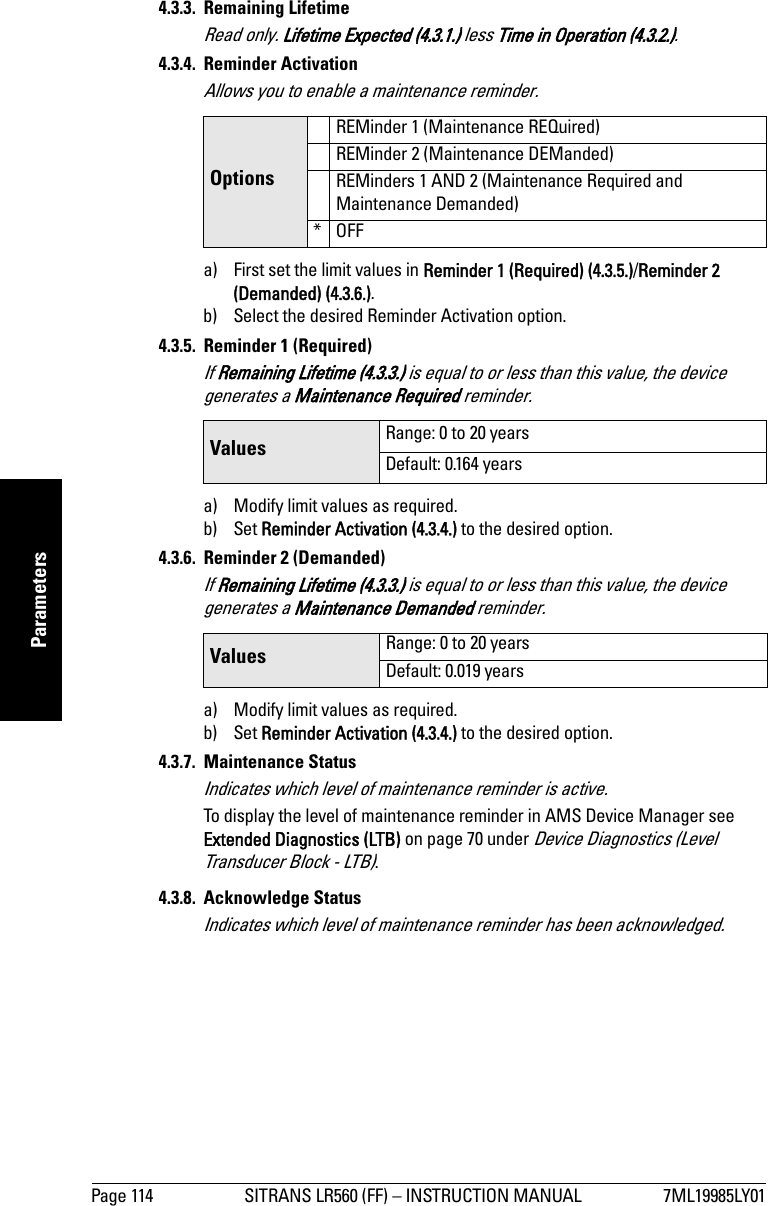 Page 114 SITRANS LR560 (FF) – INSTRUCTION MANUAL 7ML19985LY01mmmmmParameters4.3.3. Remaining LifetimeRead only. Lifetime Expected (4.3.1.) less Time in Operation (4.3.2.).4.3.4. Reminder ActivationAllows you to enable a maintenance reminder.a) First set the limit values in Reminder 1 (Required) (4.3.5.)/Reminder 2 (Demanded) (4.3.6.).b) Select the desired Reminder Activation option.4.3.5. Reminder 1 (Required)If Remaining Lifetime (4.3.3.) is equal to or less than this value, the device generates a Maintenance Required reminder.a) Modify limit values as required.b) Set Reminder Activation (4.3.4.) to the desired option. 4.3.6. Reminder 2 (Demanded)If Remaining Lifetime (4.3.3.) is equal to or less than this value, the device generates a Maintenance Demanded reminder.a) Modify limit values as required. b) Set Reminder Activation (4.3.4.) to the desired option.4.3.7. Maintenance StatusIndicates which level of maintenance reminder is active.To display the level of maintenance reminder in AMS Device Manager see Extended Diagnostics (LTB) on page 70 under Device Diagnostics (Level Transducer Block - LTB).4.3.8. Acknowledge StatusIndicates which level of maintenance reminder has been acknowledged.OptionsREMinder 1 (Maintenance REQuired)REMinder 2 (Maintenance DEManded)REMinders 1 AND 2 (Maintenance Required and Maintenance Demanded)*OFFValues Range: 0 to 20 yearsDefault: 0.164 yearsValues Range: 0 to 20 yearsDefault: 0.019 years