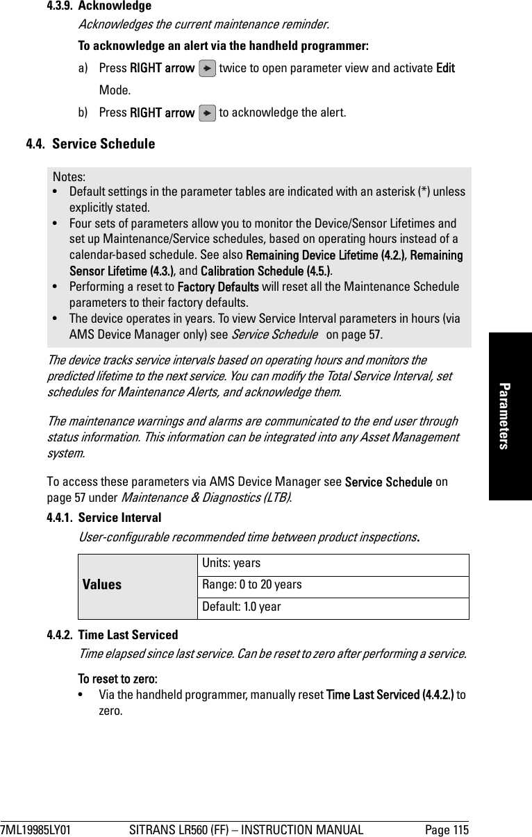 7ML19985LY01 SITRANS LR560 (FF) – INSTRUCTION MANUAL Page 115mmmmmParameters4.3.9. Acknowledge Acknowledges the current maintenance reminder.To acknowledge an alert via the handheld programmer: a) Press RIGHT arrow   twice to open parameter view and activate Edit Mode.b) Press RIGHT arrow   to acknowledge the alert.4.4. Service ScheduleThe device tracks service intervals based on operating hours and monitors the predicted lifetime to the next service. You can modify the Total Service Interval, set schedules for Maintenance Alerts, and acknowledge them.The maintenance warnings and alarms are communicated to the end user through status information. This information can be integrated into any Asset Management system.To access these parameters via AMS Device Manager see Service Schedule on page 57 under Maintenance &amp; Diagnostics (LTB).4.4.1. Service IntervalUser-configurable recommended time between product inspections.4.4.2.  Time Last ServicedTime elapsed since last service. Can be reset to zero after performing a service. To reset to zero:•  Via the handheld programmer, manually reset Time Last Serviced (4.4.2.) to zero.Notes: • Default settings in the parameter tables are indicated with an asterisk (*) unless explicitly stated.• Four sets of parameters allow you to monitor the Device/Sensor Lifetimes and set up Maintenance/Service schedules, based on operating hours instead of a calendar-based schedule. See also Remaining Device Lifetime (4.2.), Remaining Sensor Lifetime (4.3.), and Calibration Schedule (4.5.).• Performing a reset to Factory Defaults will reset all the Maintenance Schedule parameters to their factory defaults.• The device operates in years. To view Service Interval parameters in hours (via AMS Device Manager only) see Service Schedule   on page 57.ValuesUnits: yearsRange: 0 to 20 yearsDefault: 1.0 year