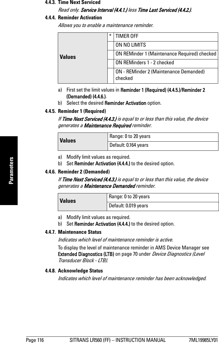 Page 116 SITRANS LR560 (FF) – INSTRUCTION MANUAL 7ML19985LY01mmmmmParameters4.4.3.  Time Next ServicedRead only. Service Interval (4.4.1.) less Time Last Serviced (4.4.2.).4.4.4. Reminder ActivationAllows you to enable a maintenance reminder.a) First set the limit values in Reminder 1 (Required) (4.4.5.)/Reminder 2 (Demanded) (4.4.6.).b) Select the desired Reminder Activation option.4.4.5. Reminder 1 (Required)If Time Next Serviced (4.4.3.) is equal to or less than this value, the device generates a Maintenance Required reminder. a) Modify limit values as required.b) Set Reminder Activation (4.4.4.) to the desired option.4.4.6. Reminder 2 (Demanded)If Time Next Serviced (4.4.3.) is equal to or less than this value, the device generates a Maintenance Demanded reminder.a) Modify limit values as required.b) Set Reminder Activation (4.4.4.) to the desired option.4.4.7. Maintenance StatusIndicates which level of maintenance reminder is active.To display the level of maintenance reminder in AMS Device Manager see Extended Diagnostics (LTB) on page 70 under Device Diagnostics (Level Transducer Block - LTB).4.4.8. Acknowledge StatusIndicates which level of maintenance reminder has been acknowledged.Values* TIMER OFFON NO LIMITSON REMinder 1 (Maintenance Required) checkedON REMinders 1 - 2 checkedON - REMinder 2 (Maintenance Demanded) checkedValues Range: 0 to 20 yearsDefault: 0.164 yearsValues Range: 0 to 20 yearsDefault: 0.019 years