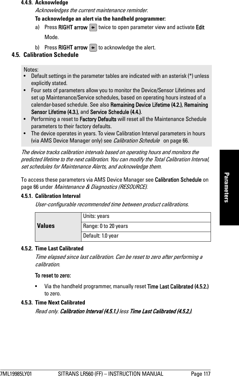 7ML19985LY01 SITRANS LR560 (FF) – INSTRUCTION MANUAL Page 117mmmmmParameters4.4.9. AcknowledgeAcknowledges the current maintenance reminder.To acknowledge an alert via the handheld programmer: a) Press RIGHT arrow   twice to open parameter view and activate Edit Mode.b) Press RIGHT arrow   to acknowledge the alert.4.5. Calibration ScheduleThe device tracks calibration intervals based on operating hours and monitors the predicted lifetime to the next calibration. You can modify the Total Calibration Interval, set schedules for Maintenance Alerts, and acknowledge them.To access these parameters via AMS Device Manager see Calibration Schedule on page 66 under Maintenance &amp; Diagnostics (RESOURCE). 4.5.1. Calibration IntervalUser-configurable recommended time between product calibrations.4.5.2.  Time Last CalibratedTime elapsed since last calibration. Can be reset to zero after performing a calibration.To reset to zero:•  Via the handheld programmer, manually reset Time Last Calibrated (4.5.2.) to zero.4.5.3.  Time Next CalibratedRead only. Calibration Interval (4.5.1.) less Time Last Calibrated (4.5.2.).Notes: • Default settings in the parameter tables are indicated with an asterisk (*) unless explicitly stated.• Four sets of parameters allow you to monitor the Device/Sensor Lifetimes and set up Maintenance/Service schedules, based on operating hours instead of a calendar-based schedule. See also Remaining Device Lifetime (4.2.), Remaining Sensor Lifetime (4.3.), and Service Schedule (4.4.).• Performing a reset to Factory Defaults will reset all the Maintenance Schedule parameters to their factory defaults.• The device operates in years. To view Calibration Interval parameters in hours (via AMS Device Manager only) see Calibration Schedule   on page 66.ValuesUnits: yearsRange: 0 to 20 yearsDefault: 1.0 year