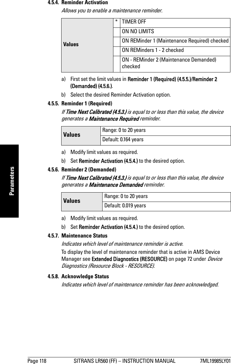 Page 118 SITRANS LR560 (FF) – INSTRUCTION MANUAL 7ML19985LY01mmmmmParameters4.5.4. Reminder ActivationAllows you to enable a maintenance reminder.a) First set the limit values in Reminder 1 (Required) (4.5.5.)/Reminder 2 (Demanded) (4.5.6.).b) Select the desired Reminder Activation option.4.5.5. Reminder 1 (Required)If Time Next Calibrated (4.5.3.) is equal to or less than this value, the device generates a Maintenance Required reminder.a) Modify limit values as required.b) Set Reminder Activation (4.5.4.) to the desired option.4.5.6. Reminder 2 (Demanded)If Time Next Calibrated (4.5.3.) is equal to or less than this value, the device generates a Maintenance Demanded reminder.a) Modify limit values as required.b) Set Reminder Activation (4.5.4.) to the desired option.4.5.7. Maintenance StatusIndicates which level of maintenance reminder is active.To display the level of maintenance reminder that is active in AMS Device Manager see Extended Diagnostics (RESOURCE) on page 72 under Device Diagnostics (Resource Block - RESOURCE).4.5.8. Acknowledge StatusIndicates which level of maintenance reminder has been acknowledged.Values*TIMER OFFON NO LIMITSON REMinder 1 (Maintenance Required) checkedON REMinders 1 - 2 checkedON - REMinder 2 (Maintenance Demanded) checkedValues Range: 0 to 20 yearsDefault: 0.164 yearsValues Range: 0 to 20 yearsDefault: 0.019 years