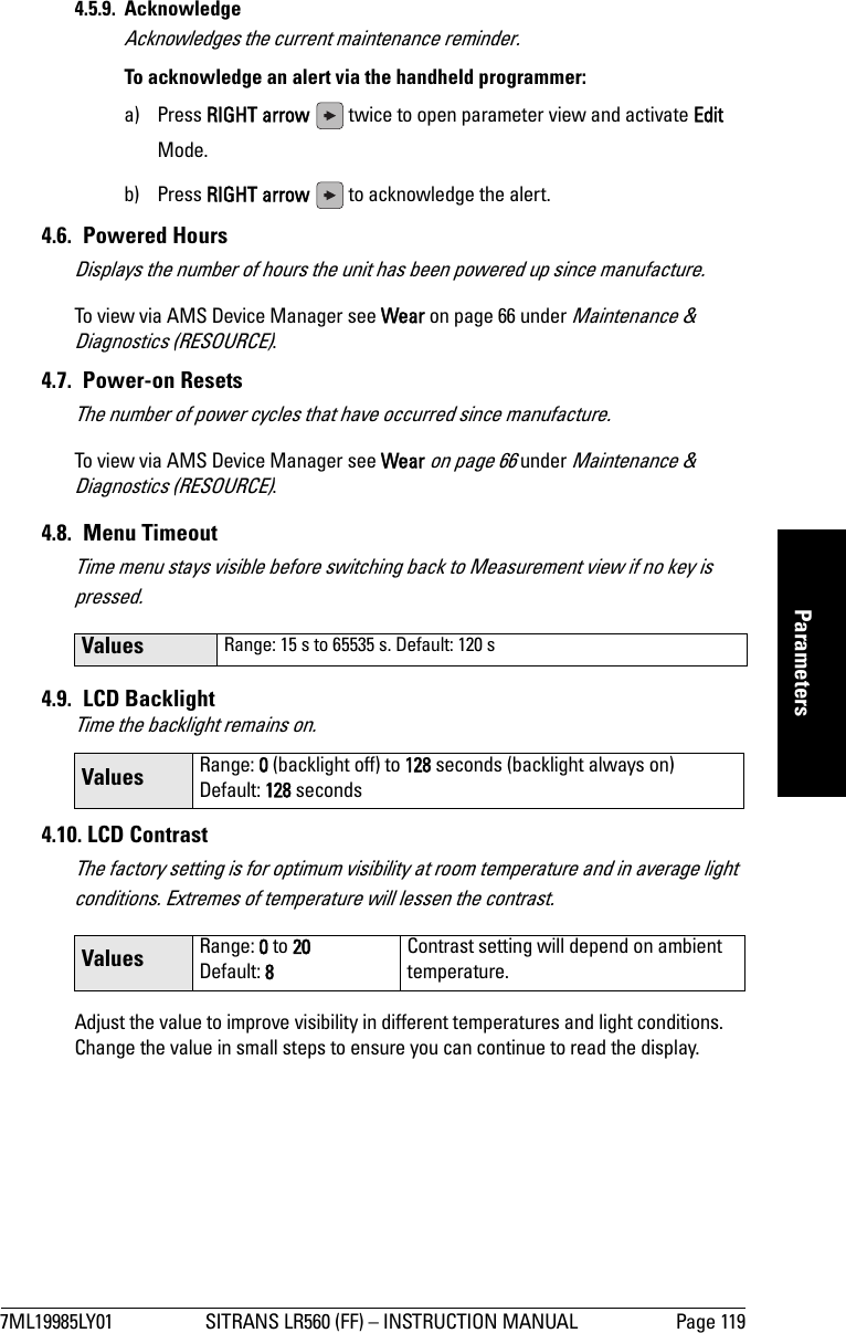 7ML19985LY01 SITRANS LR560 (FF) – INSTRUCTION MANUAL Page 119mmmmmParameters4.5.9. AcknowledgeAcknowledges the current maintenance reminder.To acknowledge an alert via the handheld programmer: a) Press RIGHT arrow   twice to open parameter view and activate Edit Mode.b) Press RIGHT arrow   to acknowledge the alert.4.6. Powered HoursDisplays the number of hours the unit has been powered up since manufacture.To view via AMS Device Manager see Wear on page 66 under Maintenance &amp; Diagnostics (RESOURCE).4.7. Power-on ResetsThe number of power cycles that have occurred since manufacture.To view via AMS Device Manager see Wear on page 66 under Maintenance &amp; Diagnostics (RESOURCE).4.8. Menu TimeoutTime menu stays visible before switching back to Measurement view if no key is pressed.4.9. LCD BacklightTime the backlight remains on.4.10. LCD Contrast The factory setting is for optimum visibility at room temperature and in average light conditions. Extremes of temperature will lessen the contrast. Adjust the value to improve visibility in different temperatures and light conditions. Change the value in small steps to ensure you can continue to read the display.Values Range: 15 s to 65535 s. Default: 120 sValues Range: 0 (backlight off) to 128 seconds (backlight always on)Default: 128 secondsValues Range: 0 to 20Default: 8Contrast setting will depend on ambient temperature. 