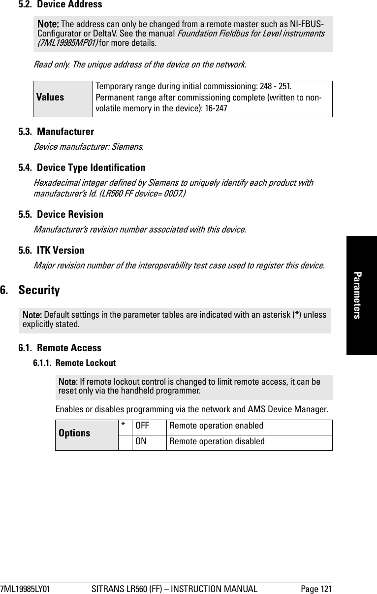7ML19985LY01 SITRANS LR560 (FF) – INSTRUCTION MANUAL Page 121mmmmmParameters5.2. Device AddressRead only. The unique address of the device on the network.5.3. ManufacturerDevice manufacturer: Siemens.5.4.  Device Type IdentificationHexadecimal integer defined by Siemens to uniquely identify each product with manufacturer’s Id. (LR560 FF device= 00D7.)5.5. Device RevisionManufacturer’s revision number associated with this device.5.6. ITK VersionMajor revision number of the interoperability test case used to register this device.6. Security6.1. Remote Access6.1.1. Remote LockoutEnables or disables programming via the network and AMS Device Manager.Note: The address can only be changed from a remote master such as NI-FBUS- Configurator or DeltaV. See the manual Foundation Fieldbus for Level instruments (7ML19985MP01) for more details.ValuesTemporary range during initial commissioning: 248 - 251.Permanent range after commissioning complete (written to non-volatile memory in the device): 16-247Note: Default settings in the parameter tables are indicated with an asterisk (*) unless explicitly stated.Note: If remote lockout control is changed to limit remote access, it can be reset only via the handheld programmer. Options * OFF Remote operation enabledON Remote operation disabled