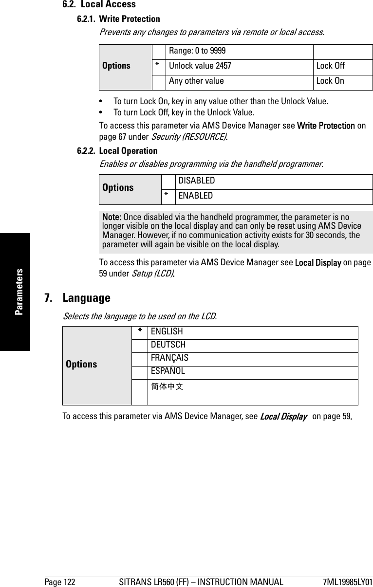 Page 122 SITRANS LR560 (FF) – INSTRUCTION MANUAL 7ML19985LY01mmmmmParameters6.2. Local Access6.2.1. Write ProtectionPrevents any changes to parameters via remote or local access. •  To turn Lock On, key in any value other than the Unlock Value.•  To turn Lock Off, key in the Unlock Value.To access this parameter via AMS Device Manager see Write Protection on page 67 under Security (RESOURCE).6.2.2. Local OperationEnables or disables programming via the handheld programmer.To access this parameter via AMS Device Manager see Local Display on page 59 under Setup (LCD).7. LanguageSelects the language to be used on the LCD.To access this parameter via AMS Device Manager, see Local Display   on page 59.OptionsRange: 0 to 9999* Unlock value 2457 Lock OffAny other value Lock On Options DISABLED* ENABLEDNote: Once disabled via the handheld programmer, the parameter is no longer visible on the local display and can only be reset using AMS Device Manager. However, if no communication activity exists for 30 seconds, the parameter will again be visible on the local display.Options*ENGLISHDEUTSCHFRANÇAISESPAÑOL简体中文