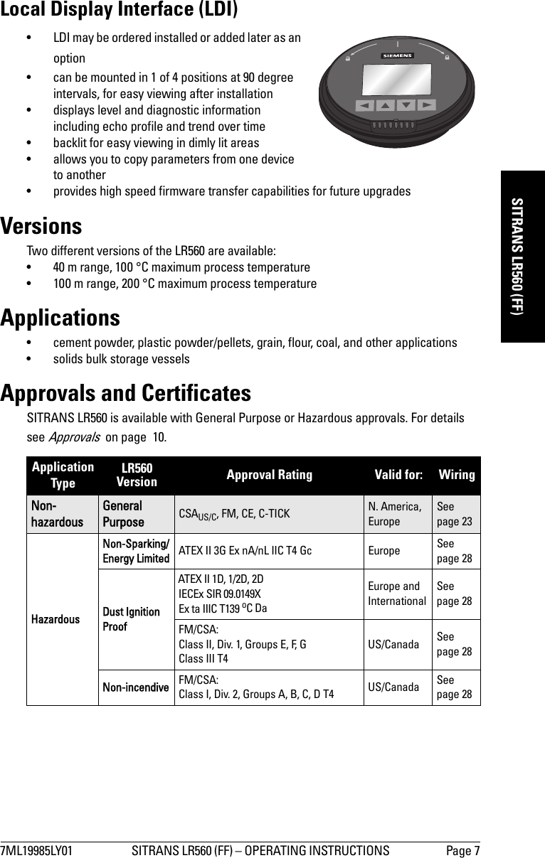 7ML19985LY01 SITRANS LR560 (FF) – OPERATING INSTRUCTIONS  Page 7mmmmmSITRANS LR560 (FF)Local Display Interface (LDI)• LDI may be ordered installed or added later as an option• can be mounted in 1 of 4 positions at 90 degree intervals, for easy viewing after installation• displays level and diagnostic information including echo profile and trend over time• backlit for easy viewing in dimly lit areas• allows you to copy parameters from one device to another• provides high speed firmware transfer capabilities for future upgradesVersionsTwo different versions of the LR560 are available:• 40 m range, 100 °C maximum process temperature• 100 m range, 200 °C maximum process temperatureApplications• cement powder, plastic powder/pellets, grain, flour, coal, and other applications• solids bulk storage vesselsApprovals and CertificatesSITRANS LR560 is available with General Purpose or Hazardous approvals. For details see Approvals  on page  10.Application TypeLR560 Version Approval Rating Valid for:  Wiring Non-hazardousGeneral Purpose CSAUS/C, FM, CE, C-TICK N. America, EuropeSee page 23HazardousNon-Sparking/Energy Limited ATEX II 3G Ex nA/nL IIC T4 Gc Europe See page 28Dust Ignition ProofATEX II 1D, 1/2D, 2DIECEx SIR 09.0149XEx ta IIIC T139 oC DaEurope and InternationalSee page 28FM/CSA: Class II, Div. 1, Groups E, F, GClass III T4US/Canada See page 28Non-incendive FM/CSA: Class I, Div. 2, Groups A, B, C, D T4 US/Canada See page 28