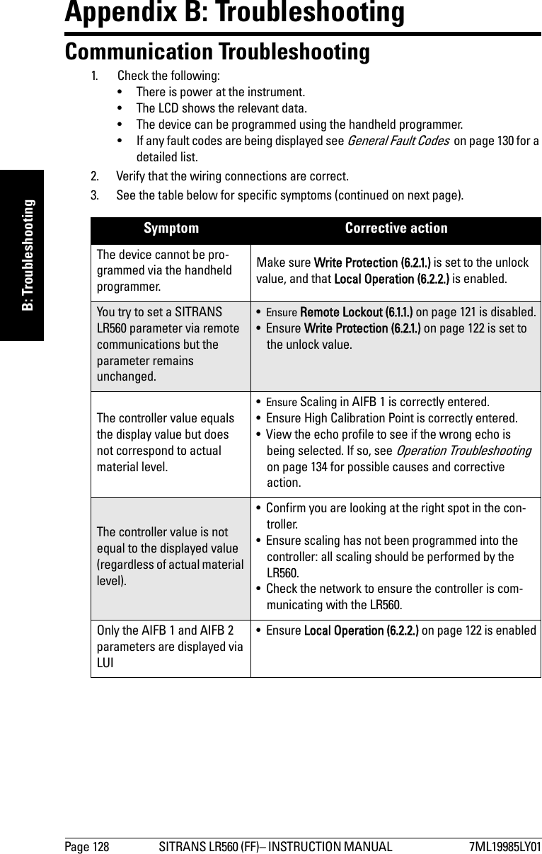 Page 128 SITRANS LR560 (FF)– INSTRUCTION MANUAL  7ML19985LY01mmmmmB: TroubleshootingAppendix B: TroubleshootingCommunication Troubleshooting1. Check the following:• There is power at the instrument.• The LCD shows the relevant data.• The device can be programmed using the handheld programmer.• If any fault codes are being displayed see General Fault Codes  on page 130 for a detailed list.2. Verify that the wiring connections are correct.3. See the table below for specific symptoms (continued on next page).Symptom Corrective actionThe device cannot be pro-grammed via the handheld programmer.Make sure Write Protection (6.2.1.) is set to the unlock value, and that Local Operation (6.2.2.) is enabled.You try to set a SITRANS LR560 parameter via remote communications but the parameter remains unchanged.•Ensure Remote Lockout (6.1.1.) on page 121 is disabled.•Ensure Write Protection (6.2.1.) on page 122 is set to the unlock value.The controller value equals the display value but does not correspond to actual material level.•Ensure Scaling in AIFB 1 is correctly entered.• Ensure High Calibration Point is correctly entered.• View the echo profile to see if the wrong echo is being selected. If so, see Operation Troubleshooting  on page 134 for possible causes and corrective action.The controller value is not equal to the displayed value (regardless of actual material level).• Confirm you are looking at the right spot in the con-troller.• Ensure scaling has not been programmed into the controller: all scaling should be performed by the LR560.• Check the network to ensure the controller is com-municating with the LR560.Only the AIFB 1 and AIFB 2 parameters are displayed via LUI•Ensure Local Operation (6.2.2.) on page 122 is enabled