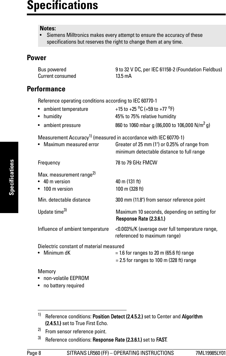 Page 8 SITRANS LR560 (FF) – OPERATING INSTRUCTIONS  7ML19985LY01mmmmmSpecificationsSpecificationsPowerBus powered 9 to 32 V DC, per IEC 61158-2 (Foundation Fieldbus)Current consumed 13.5 mAPerformanceReference operating conditions according to IEC 60770-1• ambient temperature +15 to +25 oC (+59 to +77 oF)• humidity 45% to 75% relative humidity• ambient pressure 860 to 1060 mbar g (86,000 to 106,000 N/m2 g)Measurement Accuracy1) (measured in accordance with IEC 60770-1)• Maximum measured error Greater of 25 mm (1&quot;) or 0.25% of range from minimum detectable distance to full rangeFrequency 78 to 79 GHz FMCWMax. measurement range2)• 40 m version 40 m (131 ft) • 100 m version 100 m (328 ft) Min. detectable distance 300 mm (11.8&quot;) from sensor reference pointUpdate time3) Maximum 10 seconds, depending on setting for Response Rate (2.3.6.1.)Influence of ambient temperature &lt;0.003%/K (average over full temperature range, referenced to maximum range)Dielectric constant of material measured• Minimum dK = 1.6 for ranges to 20 m (65.6 ft) range= 2.5 for ranges to 100 m (328 ft) rangeMemory• non-volatile EEPROM• no battery requiredNotes:• Siemens Milltronics makes every attempt to ensure the accuracy of these specifications but reserves the right to change them at any time. 1) Reference conditions: Position Detect (2.4.5.2.) set to Center and Algorithm (2.4.5.1.) set to True First Echo. 2) From sensor reference point.3) Reference conditions: Response Rate (2.3.6.1.) set to FAST.