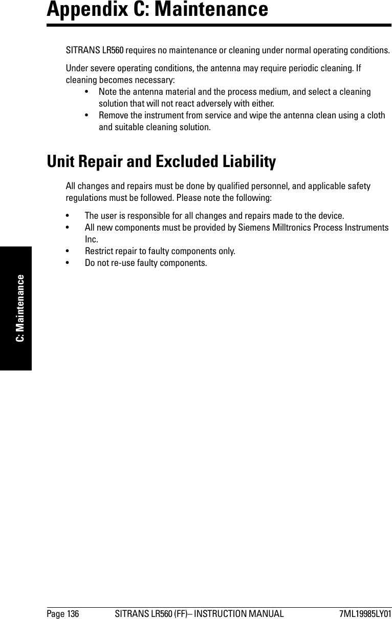 Page 136 SITRANS LR560 (FF)– INSTRUCTION MANUAL  7ML19985LY01mmmmmC: MaintenanceAppendix C: MaintenanceSITRANS LR560 requires no maintenance or cleaning under normal operating conditions. Under severe operating conditions, the antenna may require periodic cleaning. If cleaning becomes necessary:• Note the antenna material and the process medium, and select a cleaning solution that will not react adversely with either.• Remove the instrument from service and wipe the antenna clean using a cloth and suitable cleaning solution. Unit Repair and Excluded LiabilityAll changes and repairs must be done by qualified personnel, and applicable safety regulations must be followed. Please note the following:• The user is responsible for all changes and repairs made to the device.• All new components must be provided by Siemens Milltronics Process Instruments Inc.• Restrict repair to faulty components only.• Do not re-use faulty components.