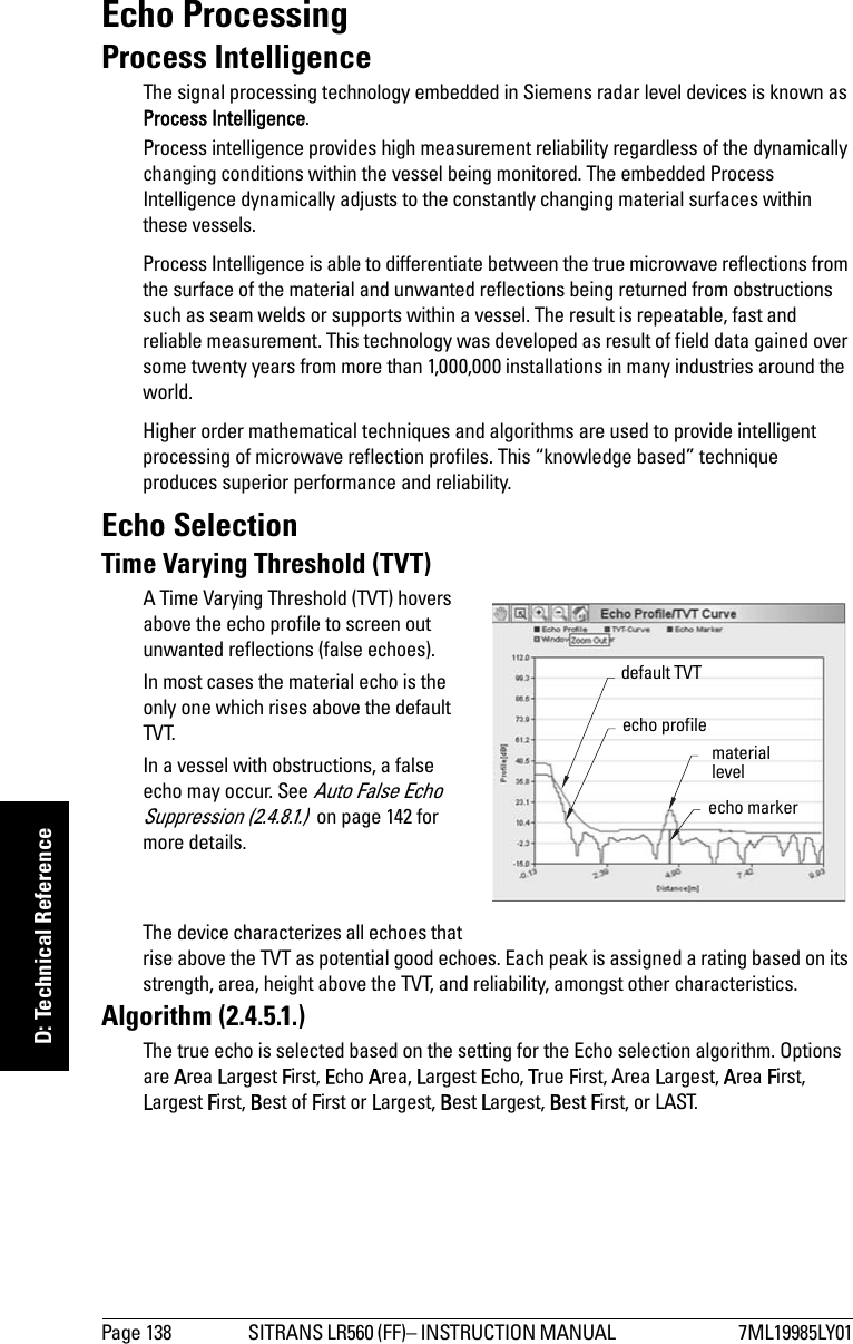 Page 138 SITRANS LR560 (FF)– INSTRUCTION MANUAL  7ML19985LY01mmmmmD: Technical ReferenceEcho ProcessingProcess IntelligenceThe signal processing technology embedded in Siemens radar level devices is known as Process Intelligence.Process intelligence provides high measurement reliability regardless of the dynamically changing conditions within the vessel being monitored. The embedded Process Intelligence dynamically adjusts to the constantly changing material surfaces within these vessels.Process Intelligence is able to differentiate between the true microwave reflections from the surface of the material and unwanted reflections being returned from obstructions such as seam welds or supports within a vessel. The result is repeatable, fast and reliable measurement. This technology was developed as result of field data gained over some twenty years from more than 1,000,000 installations in many industries around the world.Higher order mathematical techniques and algorithms are used to provide intelligent processing of microwave reflection profiles. This “knowledge based” technique produces superior performance and reliability.Echo SelectionTime Varying Threshold (TVT)A Time Varying Threshold (TVT) hovers above the echo profile to screen out unwanted reflections (false echoes).In most cases the material echo is the only one which rises above the default TVT.In a vessel with obstructions, a false echo may occur. See Auto False Echo Suppression (2.4.8.1.)  on page 142 for more details.The device characterizes all echoes that rise above the TVT as potential good echoes. Each peak is assigned a rating based on its strength, area, height above the TVT, and reliability, amongst other characteristics.Algorithm (2.4.5.1.)The true echo is selected based on the setting for the Echo selection algorithm. Options are Area Largest First, Echo Area, Largest Echo, True First, Area Largest, Area First, Largest First, Best of First or Largest, Best Largest, Best First, or LAST. default TVT material levelecho markerecho profile