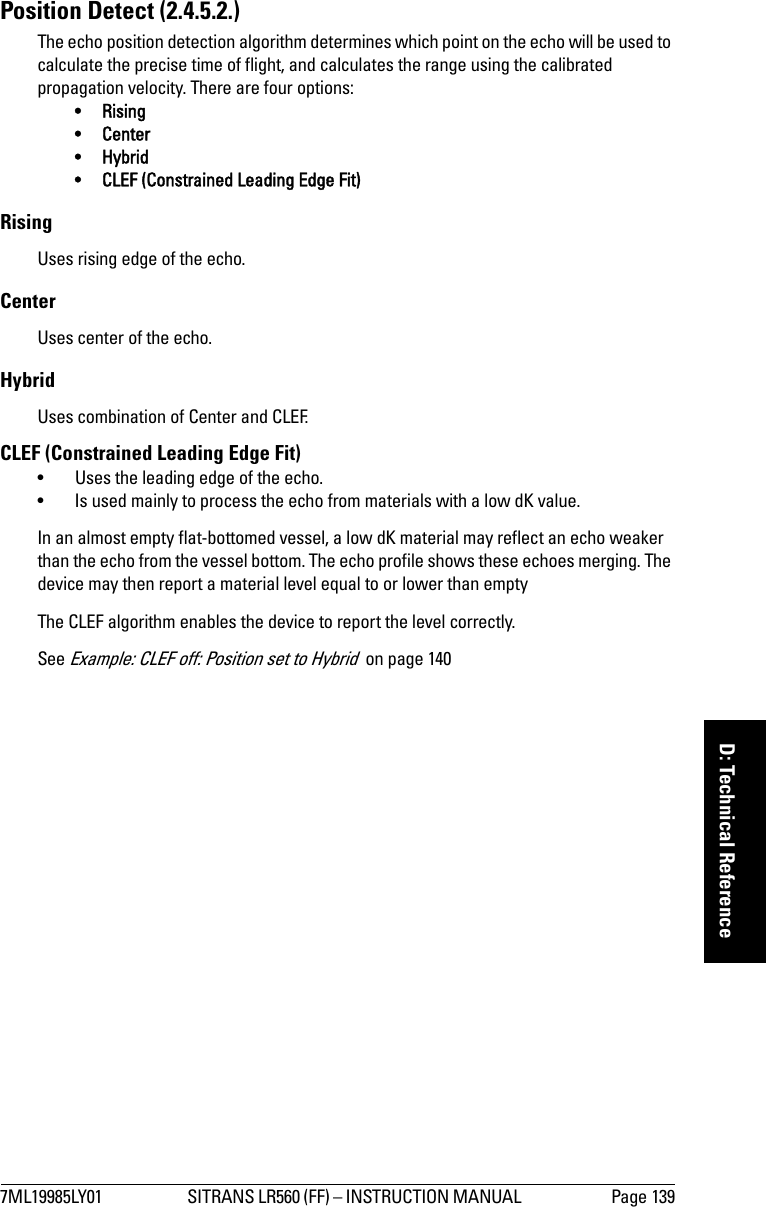 7ML19985LY01 SITRANS LR560 (FF) – INSTRUCTION MANUAL  Page 139mmmmmD: Technical ReferencePosition Detect (2.4.5.2.) The echo position detection algorithm determines which point on the echo will be used to calculate the precise time of flight, and calculates the range using the calibrated propagation velocity. There are four options: • Rising•Center •Hybrid• CLEF (Constrained Leading Edge Fit)RisingUses rising edge of the echo. CenterUses center of the echo. HybridUses combination of Center and CLEF.CLEF (Constrained Leading Edge Fit) • Uses the leading edge of the echo.• Is used mainly to process the echo from materials with a low dK value.In an almost empty flat-bottomed vessel, a low dK material may reflect an echo weaker than the echo from the vessel bottom. The echo profile shows these echoes merging. The device may then report a material level equal to or lower than emptyThe CLEF algorithm enables the device to report the level correctly.See Example: CLEF off: Position set to Hybrid  on page 140