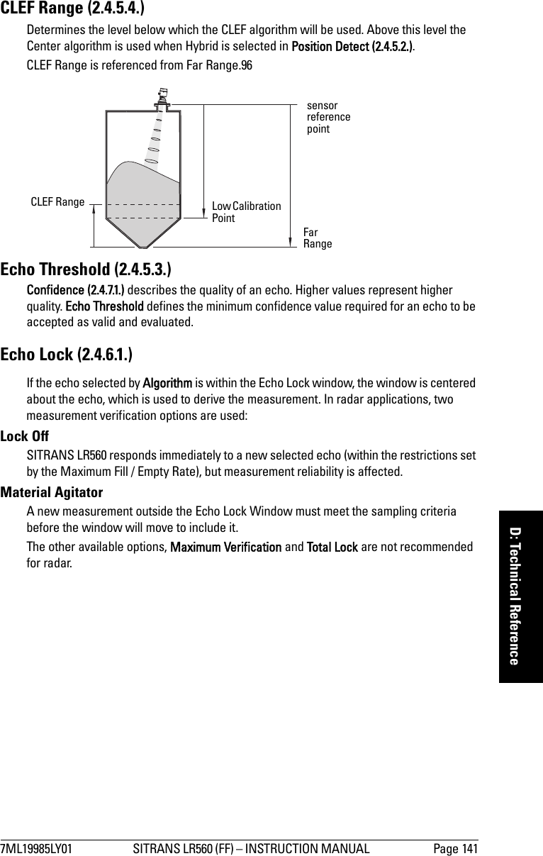 7ML19985LY01 SITRANS LR560 (FF) – INSTRUCTION MANUAL  Page 141mmmmmD: Technical ReferenceCLEF Range (2.4.5.4.) Determines the level below which the CLEF algorithm will be used. Above this level the Center algorithm is used when Hybrid is selected in Position Detect (2.4.5.2.).CLEF Range is referenced from Far Range.96Echo Threshold (2.4.5.3.)Confidence (2.4.7.1.) describes the quality of an echo. Higher values represent higher quality. Echo Threshold defines the minimum confidence value required for an echo to be accepted as valid and evaluated.Echo Lock (2.4.6.1.)If the echo selected by Algorithm is within the Echo Lock window, the window is centered about the echo, which is used to derive the measurement. In radar applications, two measurement verification options are used:Lock Off SITRANS LR560 responds immediately to a new selected echo (within the restrictions set by the Maximum Fill / Empty Rate), but measurement reliability is affected.Material AgitatorA new measurement outside the Echo Lock Window must meet the sampling criteria before the window will move to include it. The other available options, Maximum Verification and Total Lock are not recommended for radar.sensor reference pointCLEF Range Low Calibration Point Far Range