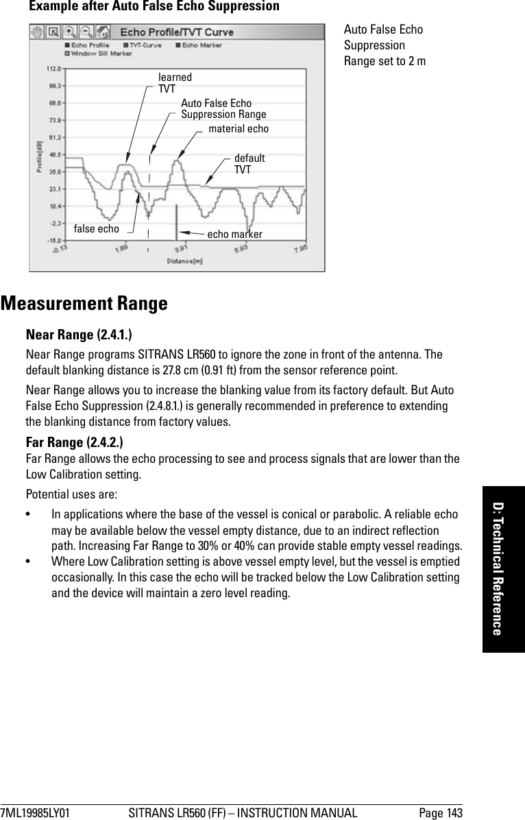 7ML19985LY01 SITRANS LR560 (FF) – INSTRUCTION MANUAL  Page 143mmmmmD: Technical ReferenceMeasurement RangeNear Range (2.4.1.)Near Range programs SITRANS LR560 to ignore the zone in front of the antenna. The default blanking distance is 27.8 cm (0.91 ft) from the sensor reference point.Near Range allows you to increase the blanking value from its factory default. But Auto False Echo Suppression (2.4.8.1.) is generally recommended in preference to extending the blanking distance from factory values.Far Range (2.4.2.) Far Range allows the echo processing to see and process signals that are lower than the Low Calibration setting. Potential uses are:• In applications where the base of the vessel is conical or parabolic. A reliable echo may be available below the vessel empty distance, due to an indirect reflection path. Increasing Far Range to 30% or 40% can provide stable empty vessel readings.• Where Low Calibration setting is above vessel empty level, but the vessel is emptied occasionally. In this case the echo will be tracked below the Low Calibration setting and the device will maintain a zero level reading.Example after Auto False Echo Suppression learned TVT material echofalse echo echo markerAuto False Echo Suppression Range set to 2 mAuto False Echo Suppression Rangedefault TVT 