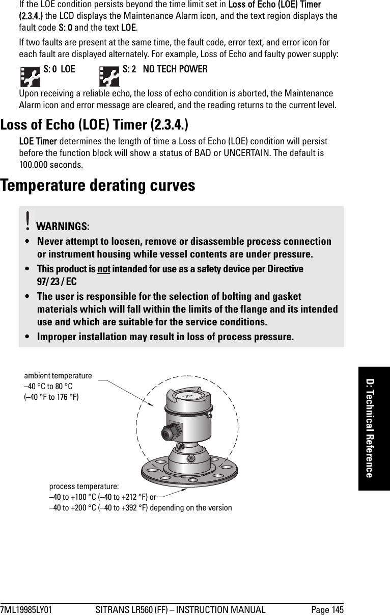 7ML19985LY01 SITRANS LR560 (FF) – INSTRUCTION MANUAL  Page 145mmmmmD: Technical ReferenceIf the LOE condition persists beyond the time limit set in Loss of Echo (LOE) Timer (2.3.4.) the LCD displays the Maintenance Alarm icon, and the text region displays the fault code S: 0 and the text LOE.If two faults are present at the same time, the fault code, error text, and error icon for each fault are displayed alternately. For example, Loss of Echo and faulty power supply: S: 0  LOE    S: 2  NO TECH POWERUpon receiving a reliable echo, the loss of echo condition is aborted, the Maintenance Alarm icon and error message are cleared, and the reading returns to the current level.Loss of Echo (LOE) Timer (2.3.4.)LOE Timer determines the length of time a Loss of Echo (LOE) condition will persist before the function block will show a status of BAD or UNCERTAIN. The default is 100.000 seconds.Temperature derating curvesWARNINGS: • Never attempt to loosen, remove or disassemble process connection or instrument housing while vessel contents are under pressure.• This product is not intended for use as a safety device per Directive 97/ 23 / EC• The user is responsible for the selection of bolting and gasket materials which will fall within the limits of the flange and its intended use and which are suitable for the service conditions.• Improper installation may result in loss of process pressure.ambient temperature –40 °C to 80 °C (–40 °F to 176 °F)process temperature:–40 to +100 °C (–40 to +212 °F) or–40 to +200 °C (–40 to +392 °F) depending on the version