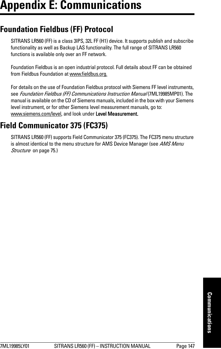 7ML19985LY01 SITRANS LR560 (FF) – INSTRUCTION MANUAL  Page 147mmmmmCommunicationsAppendix E: Communications Foundation Fieldbus (FF) ProtocolSITRANS LR560 (FF) is a class 3IPS, 32L FF (H1) device. It supports publish and subscribe functionality as well as Backup LAS functionality. The full range of SITRANS LR560 functions is available only over an FF network.Foundation Fieldbus is an open industrial protocol. Full details about FF can be obtained from Fieldbus Foundation at www.fieldbus.org.For details on the use of Foundation Fieldbus protocol with Siemens FF level instruments, see Foundation Fieldbus (FF) Communications Instruction Manual (7ML19985MP01). The manual is available on the CD of Siemens manuals, included in the box with your Siemens level instrument, or for other Siemens level measurement manuals, go to:www.siemens.com/level, and look under Level Measurement.Field Communicator 375 (FC375)SITRANS LR560 (FF) supports Field Communicator 375 (FC375). The FC375 menu structure is almost identical to the menu structure for AMS Device Manager (see AMS Menu Structure  on page 75.)