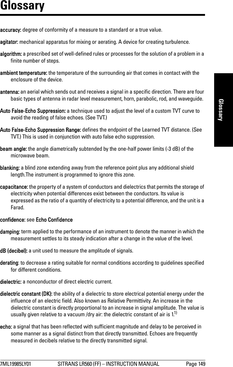 7ML19985LY01 SITRANS LR560 (FF) – INSTRUCTION MANUAL  Page 149mmmmmGlossaryGlossaryaccuracy: degree of conformity of a measure to a standard or a true value.agitator: mechanical apparatus for mixing or aerating. A device for creating turbulence.algorithm: a prescribed set of well-defined rules or processes for the solution of a problem in a finite number of steps.ambient temperature: the temperature of the surrounding air that comes in contact with the enclosure of the device.antenna: an aerial which sends out and receives a signal in a specific direction. There are four basic types of antenna in radar level measurement, horn, parabolic, rod, and waveguide.Auto False-Echo Suppression: a technique used to adjust the level of a custom TVT curve to avoid the reading of false echoes. (See TVT.)Auto False-Echo Suppression Range: defines the endpoint of the Learned TVT distance. (See TVT.) This is used in conjunction with auto false echo suppression.beam angle: the angle diametrically subtended by the one-half power limits (-3 dB) of the microwave beam. blanking: a blind zone extending away from the reference point plus any additional shield length.The instrument is programmed to ignore this zone.capacitance: the property of a system of conductors and dielectrics that permits the storage of electricity when potential differences exist between the conductors. Its value is expressed as the ratio of a quantity of electricity to a potential difference, and the unit is a Farad. confidence: see Echo Confidencedamping: term applied to the performance of an instrument to denote the manner in which the measurement settles to its steady indication after a change in the value of the level.dB (decibel): a unit used to measure the amplitude of signals. derating: to decrease a rating suitable for normal conditions according to guidelines specified for different conditions. dielectric: a nonconductor of direct electric current.dielectric constant (DK): the ability of a dielectric to store electrical potential energy under the influence of an electric field. Also known as Relative Permittivity. An increase in the dielectric constant is directly proportional to an increase in signal amplitude. The value is usually given relative to a vacuum /dry air: the dielectric constant of air is 1.1)echo: a signal that has been reflected with sufficient magnitude and delay to be perceived in some manner as a signal distinct from that directly transmitted. Echoes are frequently measured in decibels relative to the directly transmitted signal.