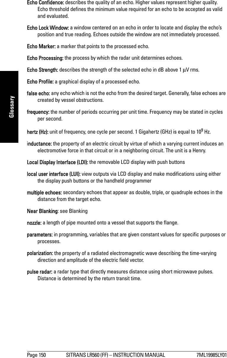 Page 150 SITRANS LR560 (FF) – INSTRUCTION MANUAL  7ML19985LY01mmmmmGlossaryEcho Confidence: describes the quality of an echo. Higher values represent higher quality. Echo threshold defines the minimum value required for an echo to be accepted as valid and evaluated.Echo Lock Window: a window centered on an echo in order to locate and display the echo’s position and true reading. Echoes outside the window are not immediately processed.Echo Marker: a marker that points to the processed echo.Echo Processing: the process by which the radar unit determines echoes.Echo Strength: describes the strength of the selected echo in dB above 1 μV rms.Echo Profile: a graphical display of a processed echo.false echo: any echo which is not the echo from the desired target. Generally, false echoes are created by vessel obstructions.frequency: the number of periods occurring per unit time. Frequency may be stated in cycles per second.hertz (Hz): unit of frequency, one cycle per second. 1 Gigahertz (GHz) is equal to 109 Hz.inductance: the property of an electric circuit by virtue of which a varying current induces an electromotive force in that circuit or in a neighboring circuit. The unit is a Henry.Local Display Interface (LDI): the removable LCD display with push buttonslocal user interface (LUI): view outputs via LCD display and make modifications using either the display push buttons or the handheld programmermultiple echoes: secondary echoes that appear as double, triple, or quadruple echoes in the distance from the target echo.Near Blanking: see Blankingnozzle: a length of pipe mounted onto a vessel that supports the flange. parameters: in programming, variables that are given constant values for specific purposes or processes.polarization: the property of a radiated electromagnetic wave describing the time-varying direction and amplitude of the electric field vector.pulse radar: a radar type that directly measures distance using short microwave pulses. Distance is determined by the return transit time.