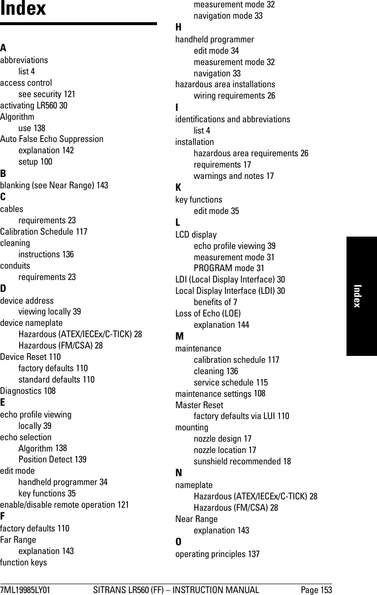 7ML19985LY01 SITRANS LR560 (FF) – INSTRUCTION MANUAL Page 153mmmmmIndexIndexAabbreviationslist 4access controlsee security 121activating LR560 30Algorithmuse 138Auto False Echo Suppressionexplanation 142setup 100Bblanking (see Near Range) 143Ccablesrequirements 23Calibration Schedule 117cleaninginstructions 136conduitsrequirements 23Ddevice addressviewing locally 39device nameplateHazardous (ATEX/IECEx/C-TICK) 28Hazardous (FM/CSA) 28Device Reset 110factory defaults 110standard defaults 110Diagnostics 108Eecho profile viewinglocally 39echo selectionAlgorithm 138Position Detect 139edit modehandheld programmer 34key functions 35enable/disable remote operation 121Ffactory defaults 110Far Rangeexplanation 143function keysmeasurement mode 32navigation mode 33Hhandheld programmeredit mode 34measurement mode 32navigation 33hazardous area installationswiring requirements 26Iidentifications and abbreviationslist 4installationhazardous area requirements 26requirements 17warnings and notes 17Kkey functionsedit mode 35LLCD displayecho profile viewing 39measurement mode 31PROGRAM mode 31LDI (Local Display Interface) 30Local Display Interface (LDI) 30benefits of 7Loss of Echo (LOE)explanation 144Mmaintenancecalibration schedule 117cleaning 136service schedule 115maintenance settings 108Master Resetfactory defaults via LUI 110mountingnozzle design 17nozzle location 17sunshield recommended 18NnameplateHazardous (ATEX/IECEx/C-TICK) 28Hazardous (FM/CSA) 28Near Rangeexplanation 143Ooperating principles 137