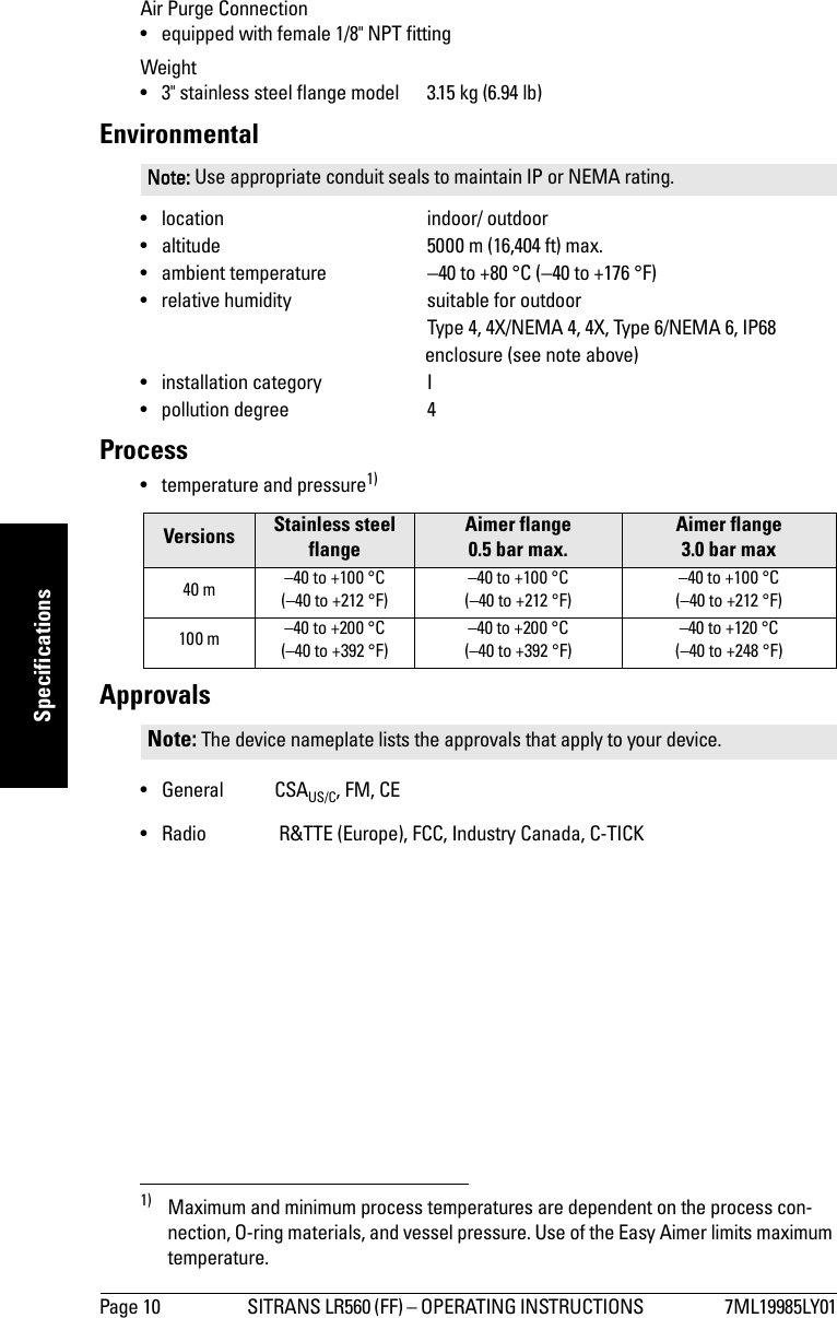 Page 10 SITRANS LR560 (FF) – OPERATING INSTRUCTIONS  7ML19985LY01mmmmmSpecificationsAir Purge Connection• equipped with female 1/8&quot; NPT fittingWeight• 3&quot; stainless steel flange model  3.15 kg (6.94 lb)Environmental• location indoor/ outdoor• altitude 5000 m (16,404 ft) max.• ambient temperature −40 to +80 °C (−40 to +176 °F)• relative humidity suitable for outdoor    Type 4, 4X/NEMA 4, 4X, Type 6/NEMA 6, IP68 enclosure (see note above)• installation category I• pollution degree 4Process• temperature and pressure1)Approvals •General CSAUS/C, FM, CE• Radio  R&amp;TTE (Europe), FCC, Industry Canada, C-TICKNote: Use appropriate conduit seals to maintain IP or NEMA rating.Versions Stainless steel flangeAimer flange 0.5 bar max.Aimer flange 3.0 bar max40 m –40 to +100 °C (–40 to +212 °F)–40 to +100 °C(–40 to +212 °F)–40 to +100 °C(–40 to +212 °F)100 m –40 to +200 °C(–40 to +392 °F)–40 to +200 °C(–40 to +392 °F)–40 to +120 °C(–40 to +248 °F)1) Maximum and minimum process temperatures are dependent on the process con-nection, O-ring materials, and vessel pressure. Use of the Easy Aimer limits maximum temperature.Note: The device nameplate lists the approvals that apply to your device.