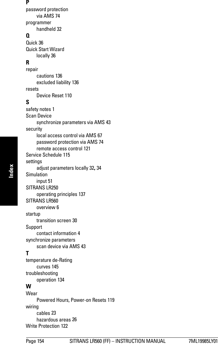 Page 154 SITRANS LR560 (FF) – INSTRUCTION MANUAL 7ML19985LY01mmmmmIndexPpassword protectionvia AMS 74programmerhandheld 32QQuick 36Quick Start Wizardlocally 36Rrepaircautions 136excluded liability 136resetsDevice Reset 110Ssafety notes 1Scan Devicesynchronize parameters via AMS 43securitylocal access control via AMS 67password protection via AMS 74remote access control 121Service Schedule 115settingsadjust parameters locally 32, 34Simulationinput 51SITRANS LR250operating principles 137SITRANS LR560overview 6startuptransition screen 30Supportcontact information 4synchronize parametersscan device via AMS 43Ttemperature de-Ratingcurves 145troubleshootingoperation 134WWearPowered Hours, Power-on Resets 119wiringcables 23hazardous areas 26Write Protection 122