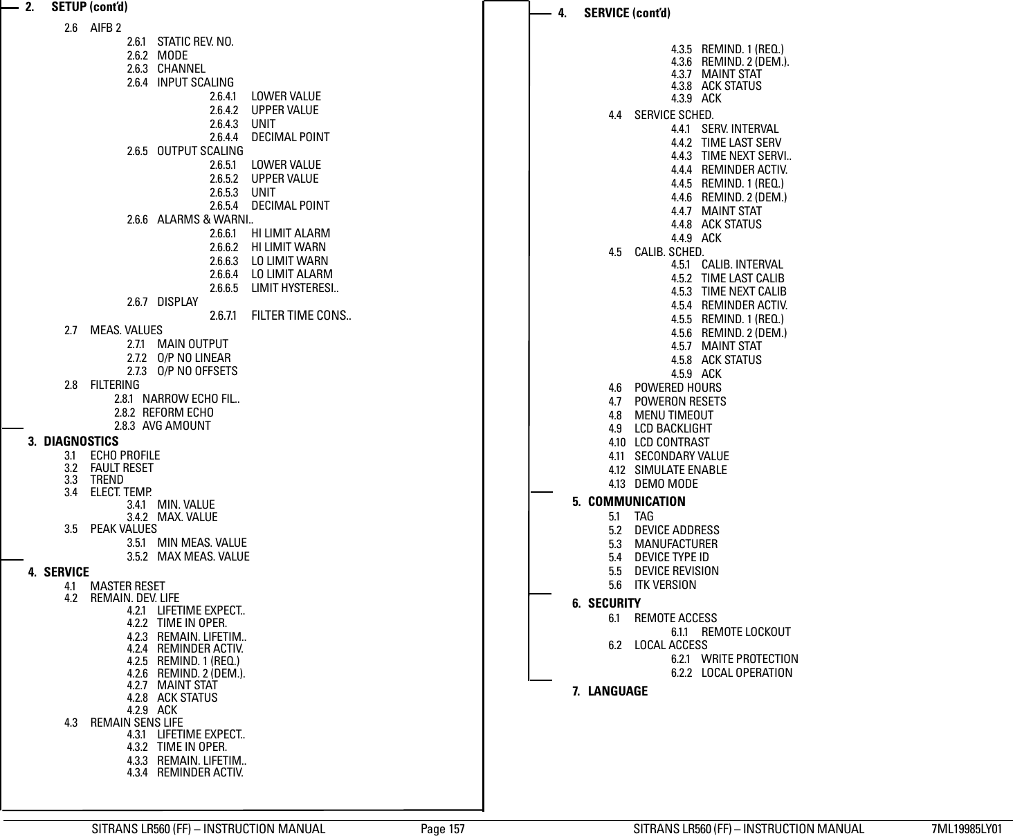 SITRANS LR560 (FF) – INSTRUCTION MANUAL  Page 157 SITRANS LR560 (FF) – INSTRUCTION MANUAL  7ML19985LY01Appendix C: menu chart2.6 AIFB 2 2.6.1 STATIC REV. NO.2.6.2 MODE2.6.3 CHANNEL2.6.4 INPUT SCALING2.6.4.1 LOWER VALUE2.6.4.2 UPPER VALUE2.6.4.3 UNIT2.6.4.4 DECIMAL POINT2.6.5 OUTPUT SCALING2.6.5.1 LOWER VALUE2.6.5.2 UPPER VALUE2.6.5.3 UNIT2.6.5.4 DECIMAL POINT2.6.6 ALARMS &amp; WARNI..2.6.6.1 HI LIMIT ALARM2.6.6.2 HI LIMIT WARN2.6.6.3 LO LIMIT WARN2.6.6.4 LO LIMIT ALARM2.6.6.5 LIMIT HYSTERESI..2.6.7 DISPLAY 2.6.7.1 FILTER TIME CONS..2.7 MEAS. VALUES2.7.1 MAIN OUTPUT2.7.2 O/P NO LINEAR2.7.3 O/P NO OFFSETS2.8 FILTERING2.8.1 NARROW ECHO FIL..2.8.2 REFORM ECHO2.8.3 AVG AMOUNT3. DIAGNOSTICS3.1 ECHO PROFILE3.2 FAULT RESET3.3 TREND3.4 ELECT. TEMP.3.4.1 MIN. VALUE3.4.2 MAX. VALUE3.5 PEAK VALUES3.5.1 MIN MEAS. VALUE3.5.2 MAX MEAS. VALUE4. SERVICE4.1 MASTER RESET4.2 REMAIN. DEV. LIFE4.2.1 LIFETIME EXPECT..4.2.2 TIME IN OPER.4.2.3 REMAIN. LIFETIM..4.2.4 REMINDER ACTIV.4.2.5 REMIND. 1 (REQ.)4.2.6 REMIND. 2 (DEM.).4.2.7 MAINT STAT4.2.8 ACK STATUS4.2.9 ACK4.3 REMAIN SENS LIFE4.3.1 LIFETIME EXPECT..4.3.2 TIME IN OPER.4.3.3 REMAIN. LIFETIM..4.3.4 REMINDER ACTIV.4.3.5 REMIND. 1 (REQ.)4.3.6 REMIND. 2 (DEM.).4.3.7 MAINT STAT4.3.8 ACK STATUS4.3.9 ACK4.4 SERVICE SCHED.4.4.1 SERV. INTERVAL4.4.2 TIME LAST SERV4.4.3 TIME NEXT SERVI..4.4.4 REMINDER ACTIV.4.4.5 REMIND. 1 (REQ.)4.4.6 REMIND. 2 (DEM.)4.4.7 MAINT STAT4.4.8 ACK STATUS4.4.9 ACK4.5 CALIB. SCHED.4.5.1 CALIB. INTERVAL4.5.2 TIME LAST CALIB4.5.3 TIME NEXT CALIB4.5.4 REMINDER ACTIV.4.5.5 REMIND. 1 (REQ.)4.5.6 REMIND. 2 (DEM.)4.5.7 MAINT STAT4.5.8 ACK STATUS4.5.9 ACK4.6 POWERED HOURS4.7 POWERON RESETS4.8 MENU TIMEOUT4.9 LCD BACKLIGHT4.10 LCD CONTRAST4.11 SECONDARY VALUE4.12 SIMULATE ENABLE4.13 DEMO MODE5. COMMUNICATION5.1 TAG5.2 DEVICE ADDRESS5.3 MANUFACTURER5.4 DEVICE TYPE ID5.5 DEVICE REVISION5.6 ITK VERSION6. SECURITY6.1 REMOTE ACCESS6.1.1 REMOTE LOCKOUT6.2 LOCAL ACCESS6.2.1 WRITE PROTECTION6.2.2 LOCAL OPERATION7. LANGUAGE2. SETUP (cont’d) 4. SERVICE (cont’d)