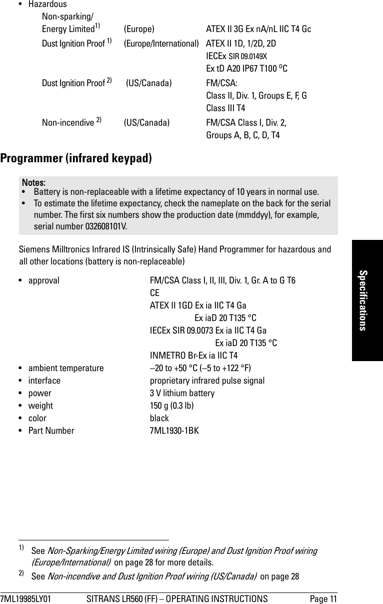 7ML19985LY01 SITRANS LR560 (FF) – OPERATING INSTRUCTIONS  Page 11mmmmmSpecifications• Hazardous   Non-sparking/   Energy Limited1) (Europe) ATEX II 3G Ex nA/nL IIC T4 Gc   Dust Ignition Proof 1) (Europe/International) ATEX II 1D, 1/2D, 2D   IECEx SIR 09.0149X   Ex tD A20 IP67 T100 oC   Dust Ignition Proof 2)  (US/Canada) FM/CSA:    Class II, Div. 1, Groups E, F, G   Class III T4   Non-incendive 2) (US/Canada) FM/CSA Class I, Div. 2,    Groups A, B, C, D, T4Programmer (infrared keypad)Siemens Milltronics Infrared IS (Intrinsically Safe) Hand Programmer for hazardous and all other locations (battery is non-replaceable) • approval FM/CSA Class I, II, III, Div. 1, Gr. A to G T6CEATEX II 1GD Ex ia IIC T4 Ga           Ex iaD 20 T135 °C   IECEx SIR 09.0073 Ex ia IIC T4 Ga    Ex iaD 20 T135 °C   INMETRO Br-Ex ia IIC T4• ambient temperature −20 to +50 °C (−5 to +122 °F)• interface proprietary infrared pulse signal• power 3 V lithium battery • weight 150 g (0.3 lb)• color black• Part Number 7ML1930-1BK1) See Non-Sparking/Energy Limited wiring (Europe) and Dust Ignition Proof wiring (Europe/International)  on page 28 for more details.2) See Non-incendive and Dust Ignition Proof wiring (US/Canada)  on page 28Notes: • Battery is non-replaceable with a lifetime expectancy of 10 years in normal use. • To estimate the lifetime expectancy, check the nameplate on the back for the serial number. The first six numbers show the production date (mmddyy), for example, serial number 032608101V.