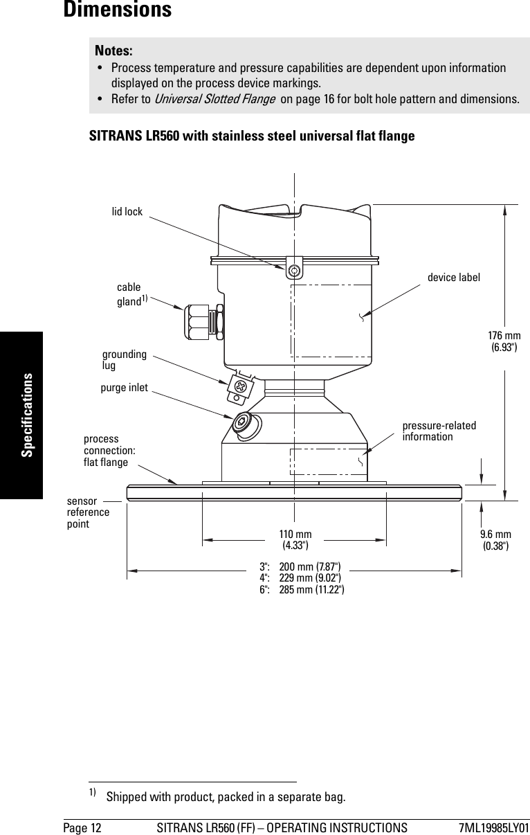 Page 12 SITRANS LR560 (FF) – OPERATING INSTRUCTIONS  7ML19985LY01mmmmmSpecificationsDimensions SITRANS LR560 with stainless steel universal flat flange1)Notes: • Process temperature and pressure capabilities are dependent upon information displayed on the process device markings.• Refer to Universal Slotted Flange  on page 16 for bolt hole pattern and dimensions.1) Shipped with product, packed in a separate bag.grounding lugpurge inletprocess connection: flat flangecable gland1) 110 mm (4.33&quot;)176 mm (6.93&quot;)9.6 mm (0.38&quot;)lid locksensor reference point3&quot;: 200 mm (7.87&quot;)4&quot;: 229 mm (9.02&quot;)6&quot;: 285 mm (11.22&quot;)pressure-related informationdevice label